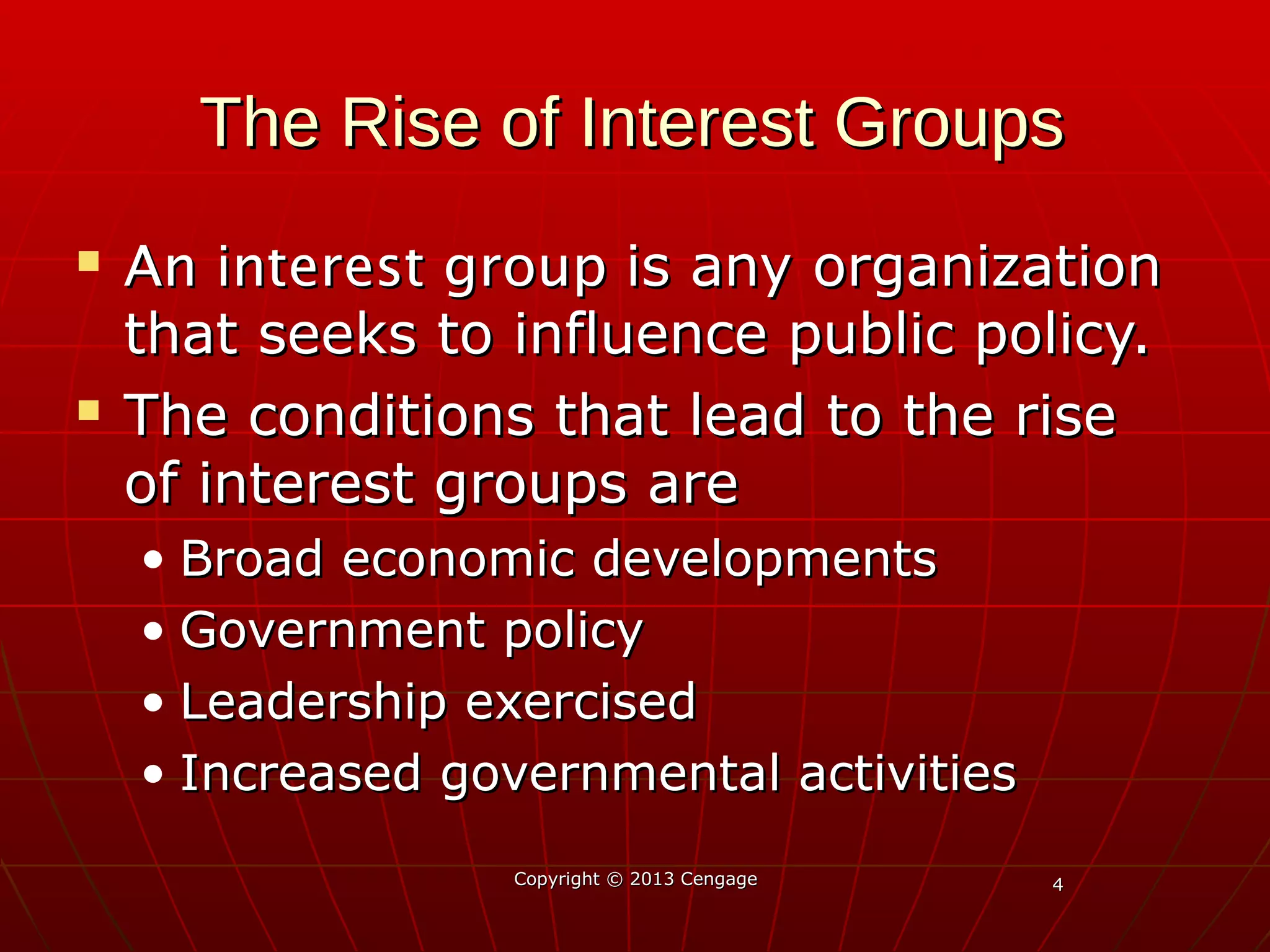 44
The Rise of Interest GroupsThe Rise of Interest Groups
 An interest groupAn interest group is any organizationis any organization
that seeks to influence public policy.that seeks to influence public policy.
 The conditions that lead to the riseThe conditions that lead to the rise
of interest groups areof interest groups are
• Broad economic developmentsBroad economic developments
• Government policyGovernment policy
• Leadership exercisedLeadership exercised
• Increased governmental activitiesIncreased governmental activities
Copyright © 2013 CengageCopyright © 2013 Cengage
 