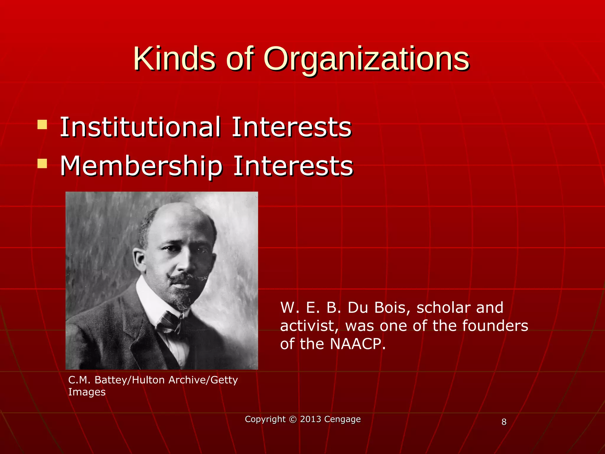 88
Kinds of OrganizationsKinds of Organizations
 Institutional InterestsInstitutional Interests
 Membership InterestsMembership Interests
Copyright © 2013 CengageCopyright © 2013 Cengage
W. E. B. Du Bois, scholar and
activist, was one of the founders
of the NAACP.
C.M. Battey/Hulton Archive/Getty
Images
 