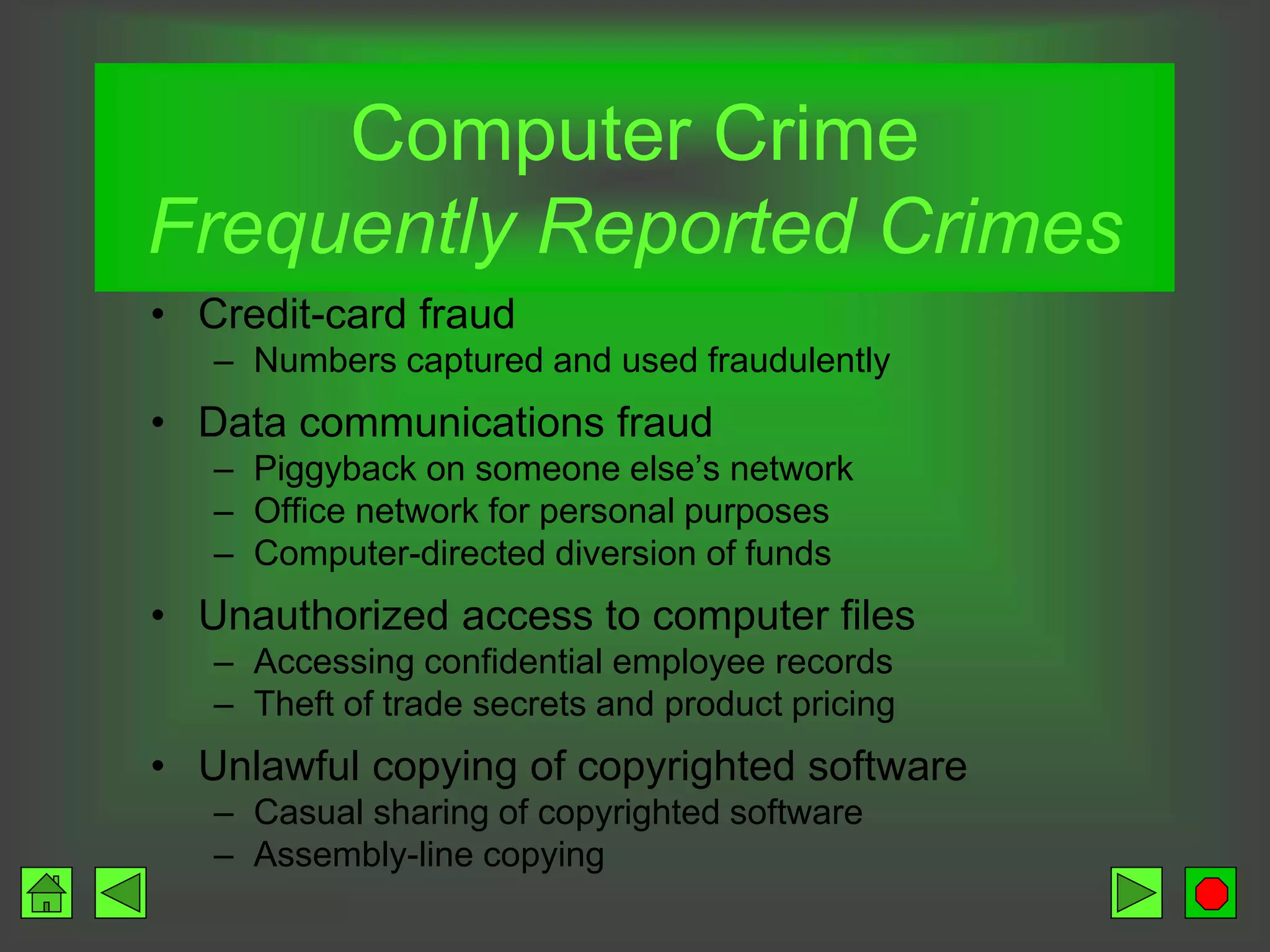 Computer Crime
Frequently Reported Crimes
• Credit-card fraud
– Numbers captured and used fraudulently
• Data communications fraud
– Piggyback on someone else’s network
– Office network for personal purposes
– Computer-directed diversion of funds
• Unauthorized access to computer files
– Accessing confidential employee records
– Theft of trade secrets and product pricing
• Unlawful copying of copyrighted software
– Casual sharing of copyrighted software
– Assembly-line copying
 
