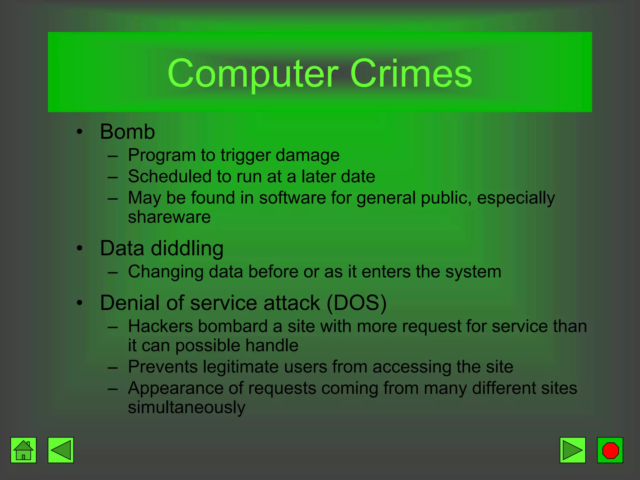 Computer Crimes
• Bomb
– Program to trigger damage
– Scheduled to run at a later date
– May be found in software for general public, especially
shareware
• Data diddling
– Changing data before or as it enters the system
• Denial of service attack (DOS)
– Hackers bombard a site with more request for service than
it can possible handle
– Prevents legitimate users from accessing the site
– Appearance of requests coming from many different sites
simultaneously
 