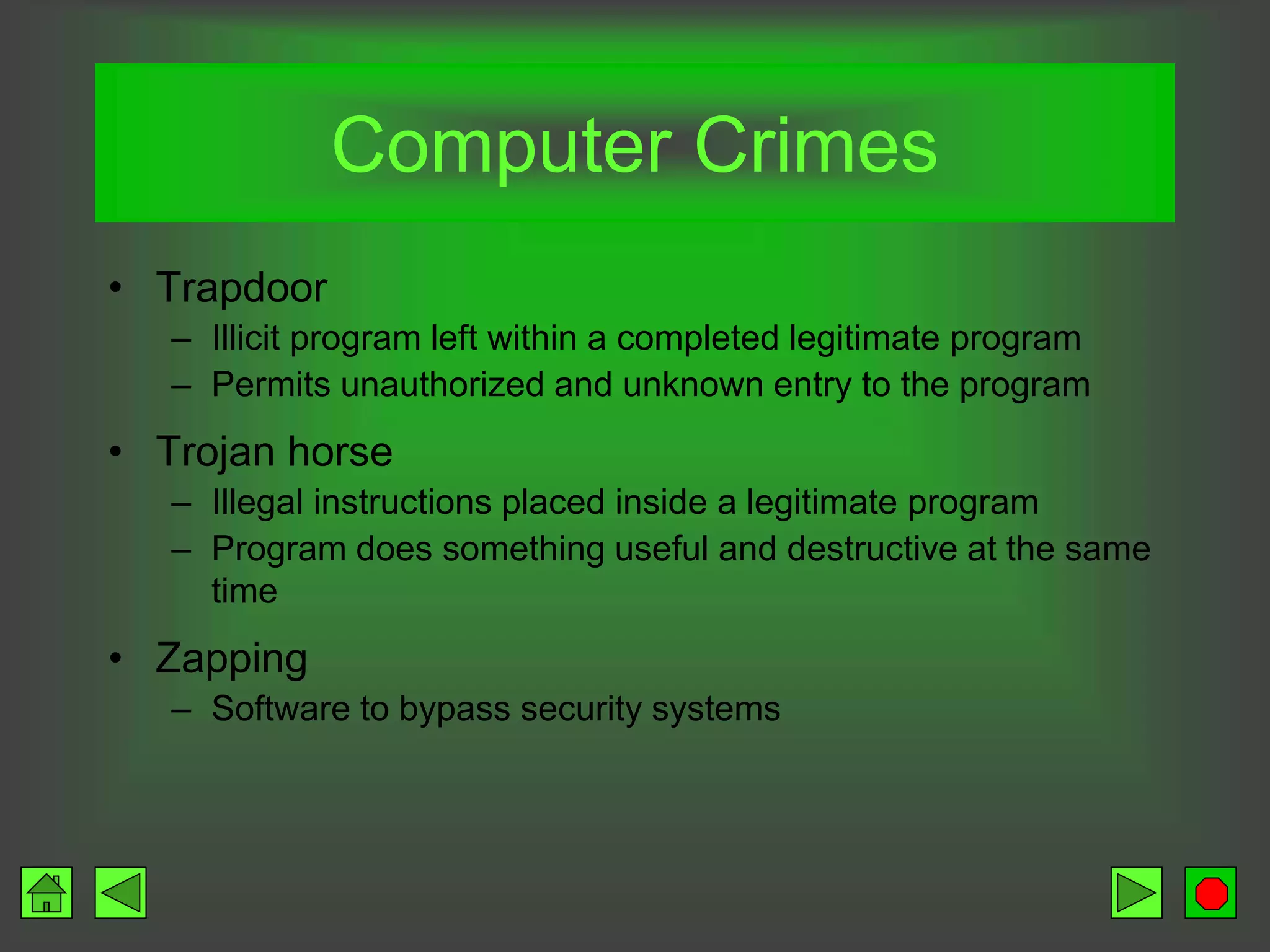 • Trapdoor
– Illicit program left within a completed legitimate program
– Permits unauthorized and unknown entry to the program
• Trojan horse
– Illegal instructions placed inside a legitimate program
– Program does something useful and destructive at the same
time
• Zapping
– Software to bypass security systems
Computer Crimes
 