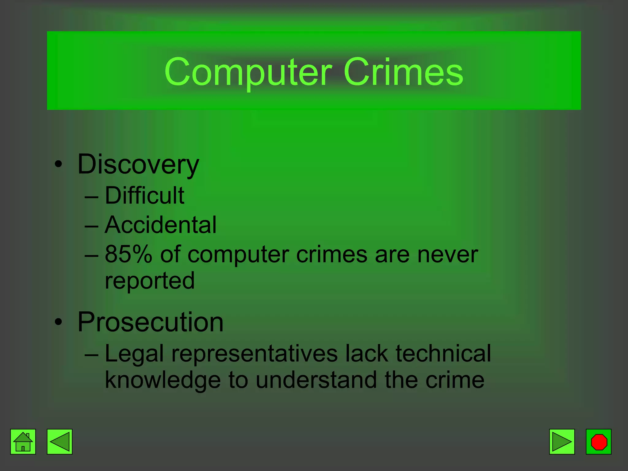 • Discovery
– Difficult
– Accidental
– 85% of computer crimes are never
reported
• Prosecution
– Legal representatives lack technical
knowledge to understand the crime
Computer Crimes
 