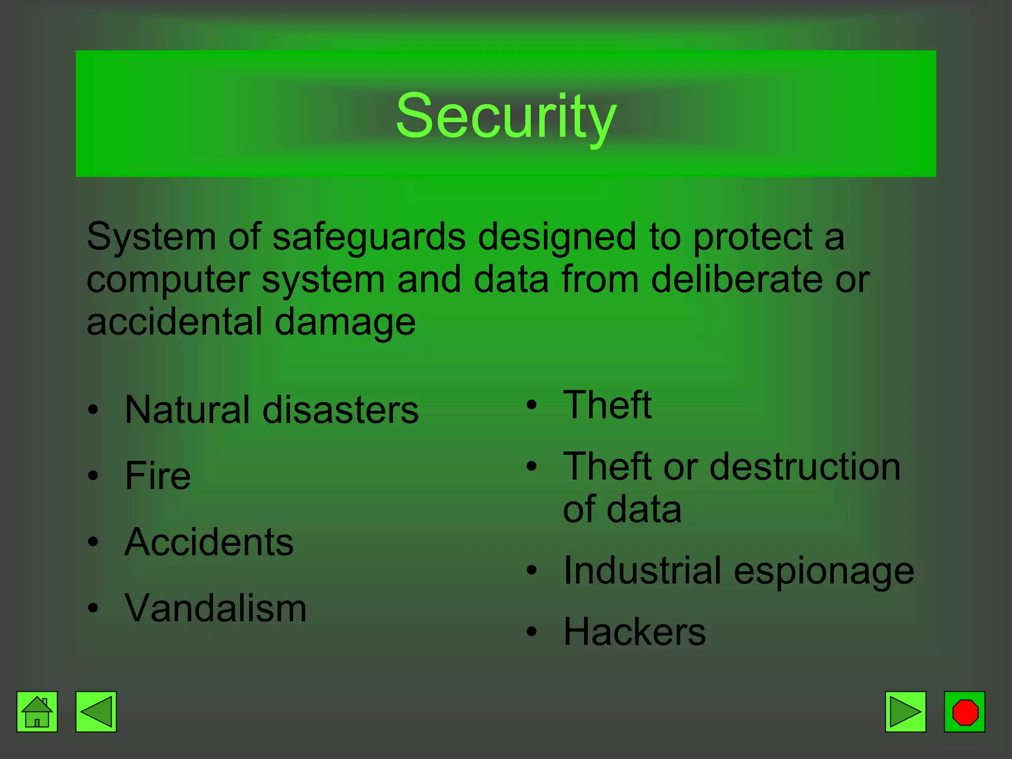 Security
• Natural disasters
• Fire
• Accidents
• Vandalism
• Theft
• Theft or destruction
of data
• Industrial espionage
• Hackers
System of safeguards designed to protect a
computer system and data from deliberate or
accidental damage
 