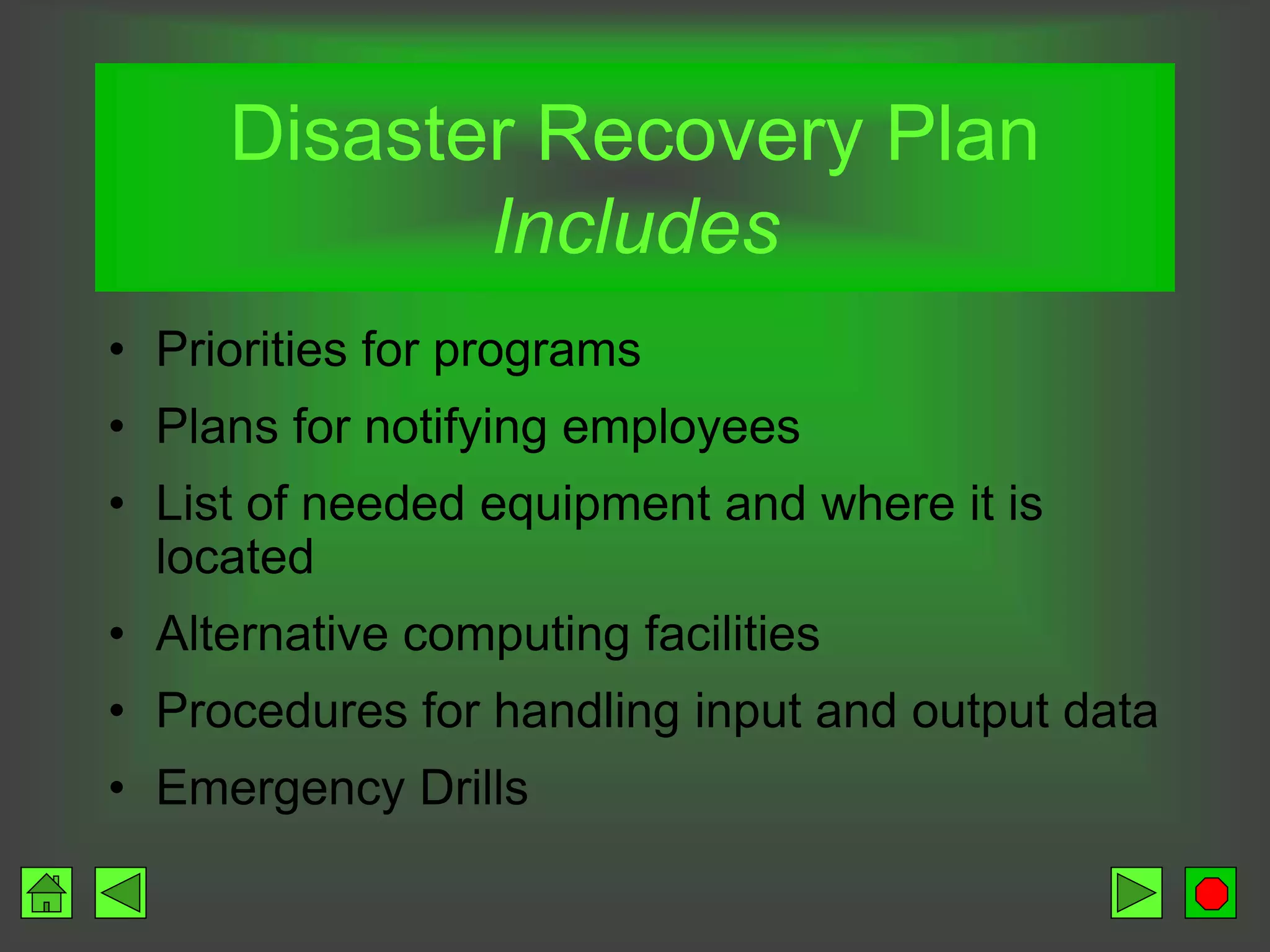 Disaster Recovery Plan
Includes
• Priorities for programs
• Plans for notifying employees
• List of needed equipment and where it is
located
• Alternative computing facilities
• Procedures for handling input and output data
• Emergency Drills
 