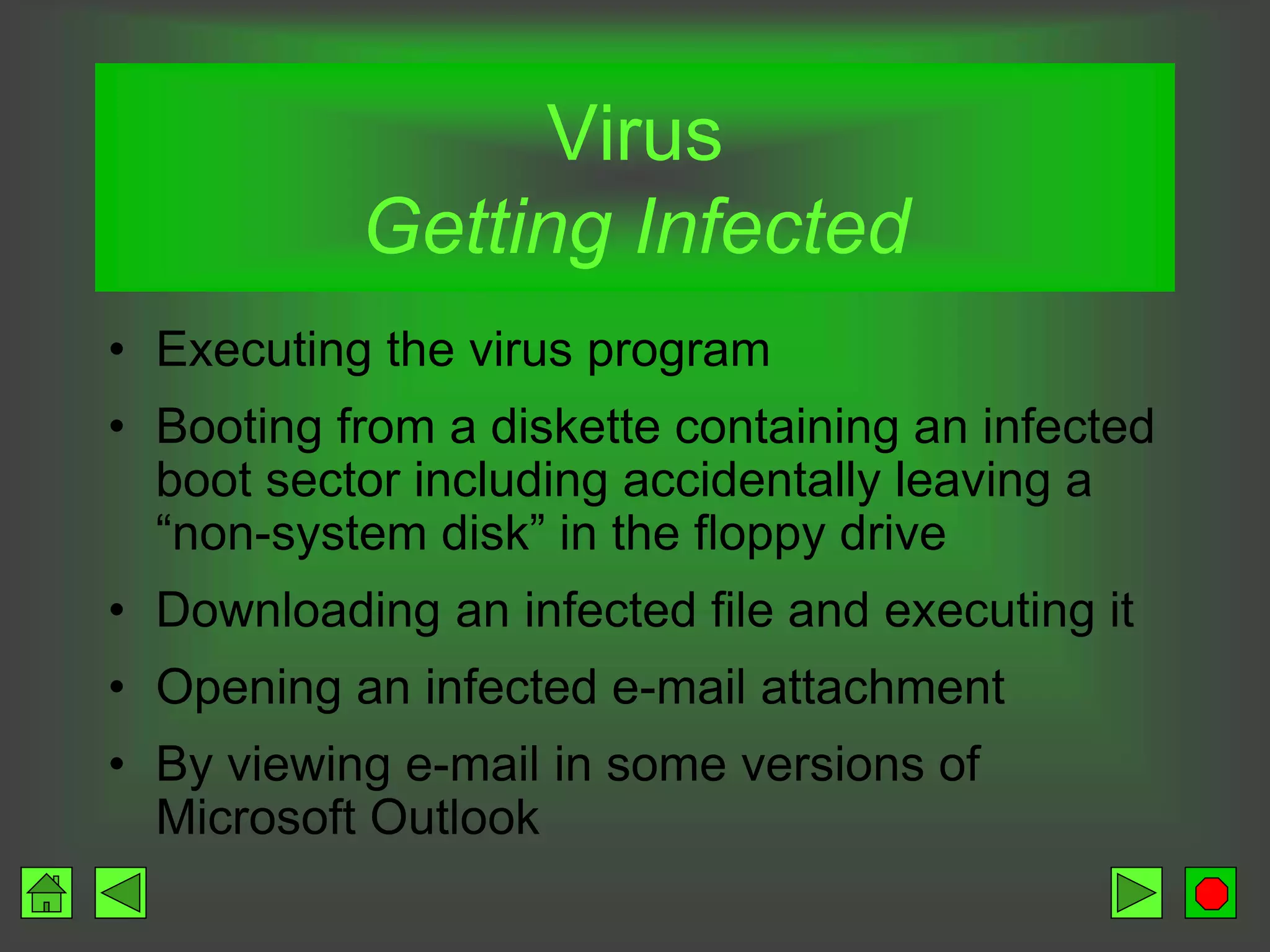 Virus
Getting Infected
• Executing the virus program
• Booting from a diskette containing an infected
boot sector including accidentally leaving a
“non-system disk” in the floppy drive
• Downloading an infected file and executing it
• Opening an infected e-mail attachment
• By viewing e-mail in some versions of
Microsoft Outlook
 