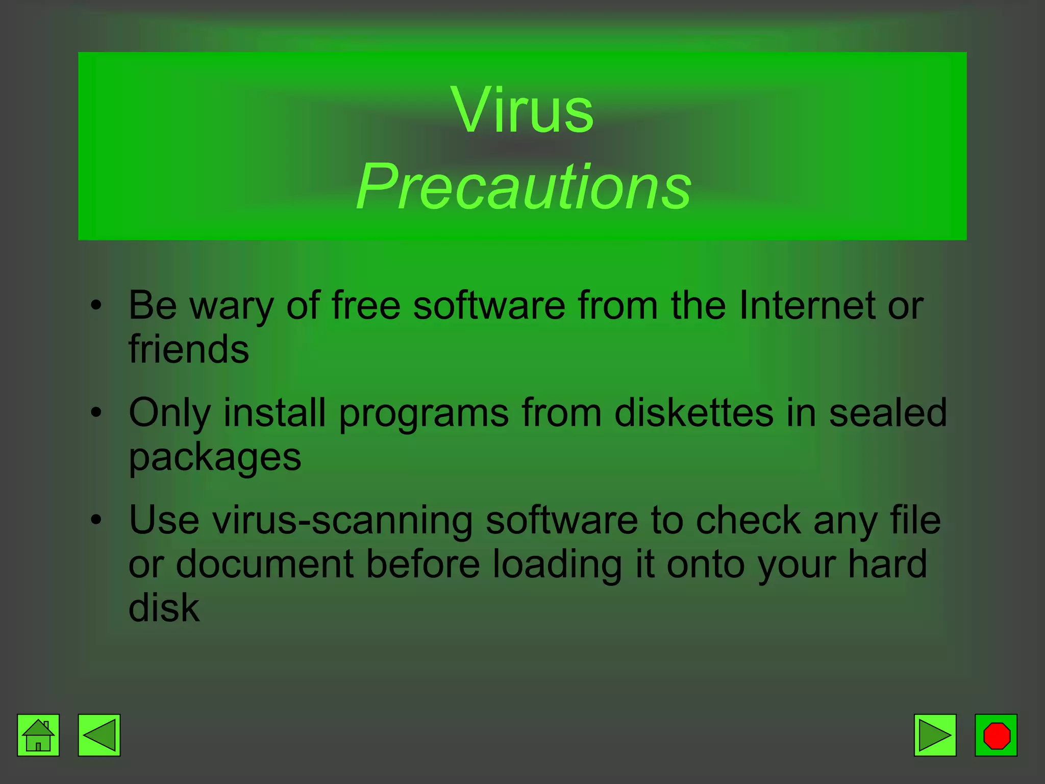 Virus
Precautions
• Be wary of free software from the Internet or
friends
• Only install programs from diskettes in sealed
packages
• Use virus-scanning software to check any file
or document before loading it onto your hard
disk
 