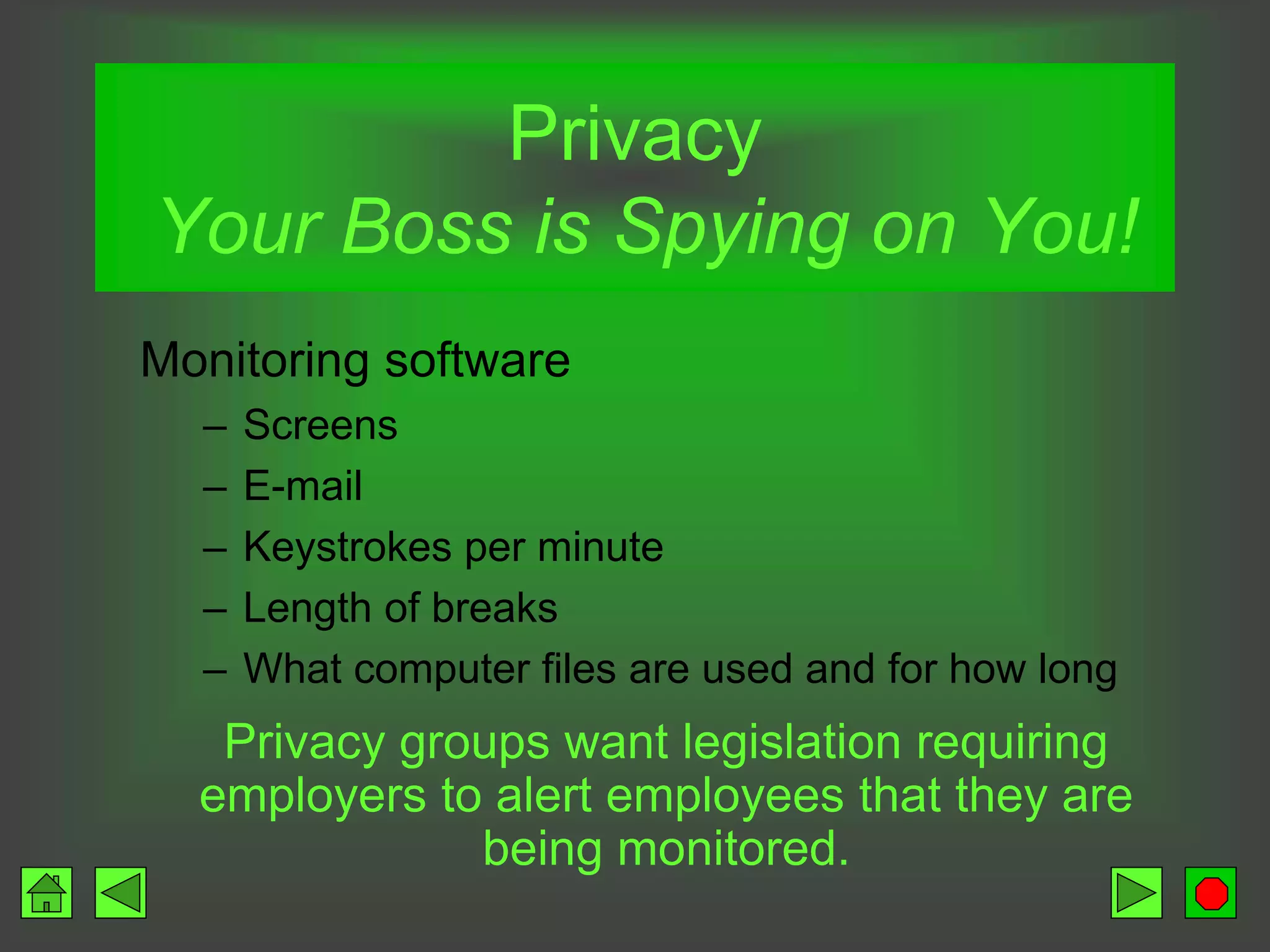 Privacy
Your Boss is Spying on You!
Monitoring software
– Screens
– E-mail
– Keystrokes per minute
– Length of breaks
– What computer files are used and for how long
Privacy groups want legislation requiring
employers to alert employees that they are
being monitored.
 