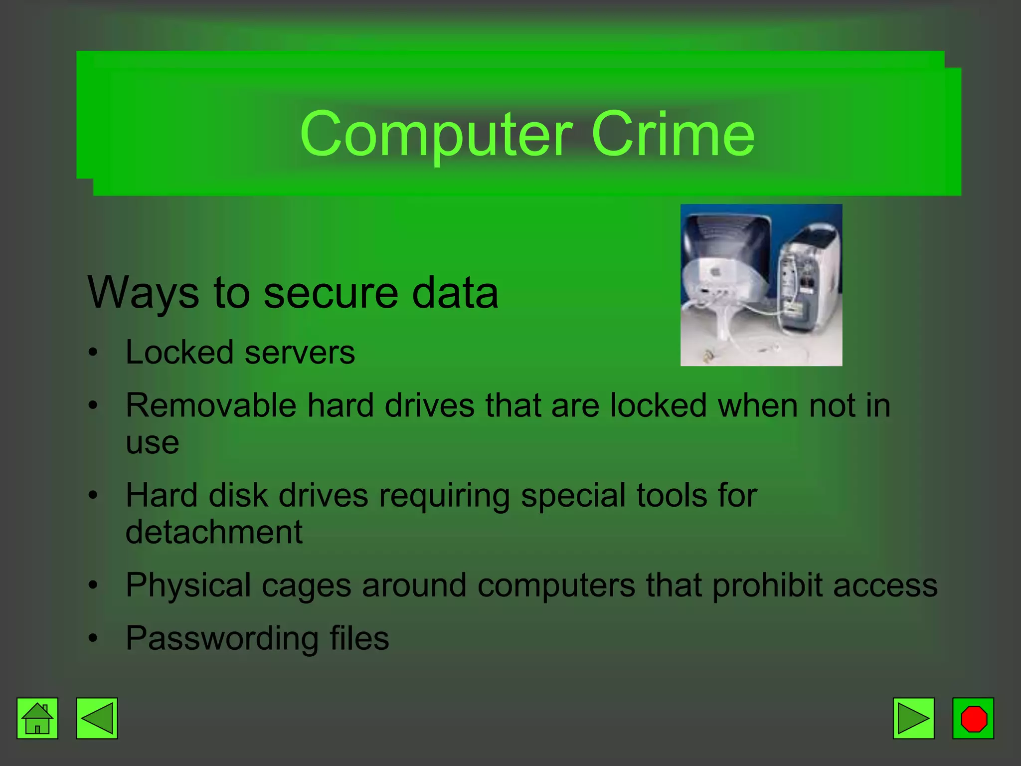 Data, not equipment (cont)
Ways to secure data
• Locked servers
• Removable hard drives that are locked when not in
use
• Hard disk drives requiring special tools for
detachment
• Physical cages around computers that prohibit access
• Passwording files
Computer Crime
 