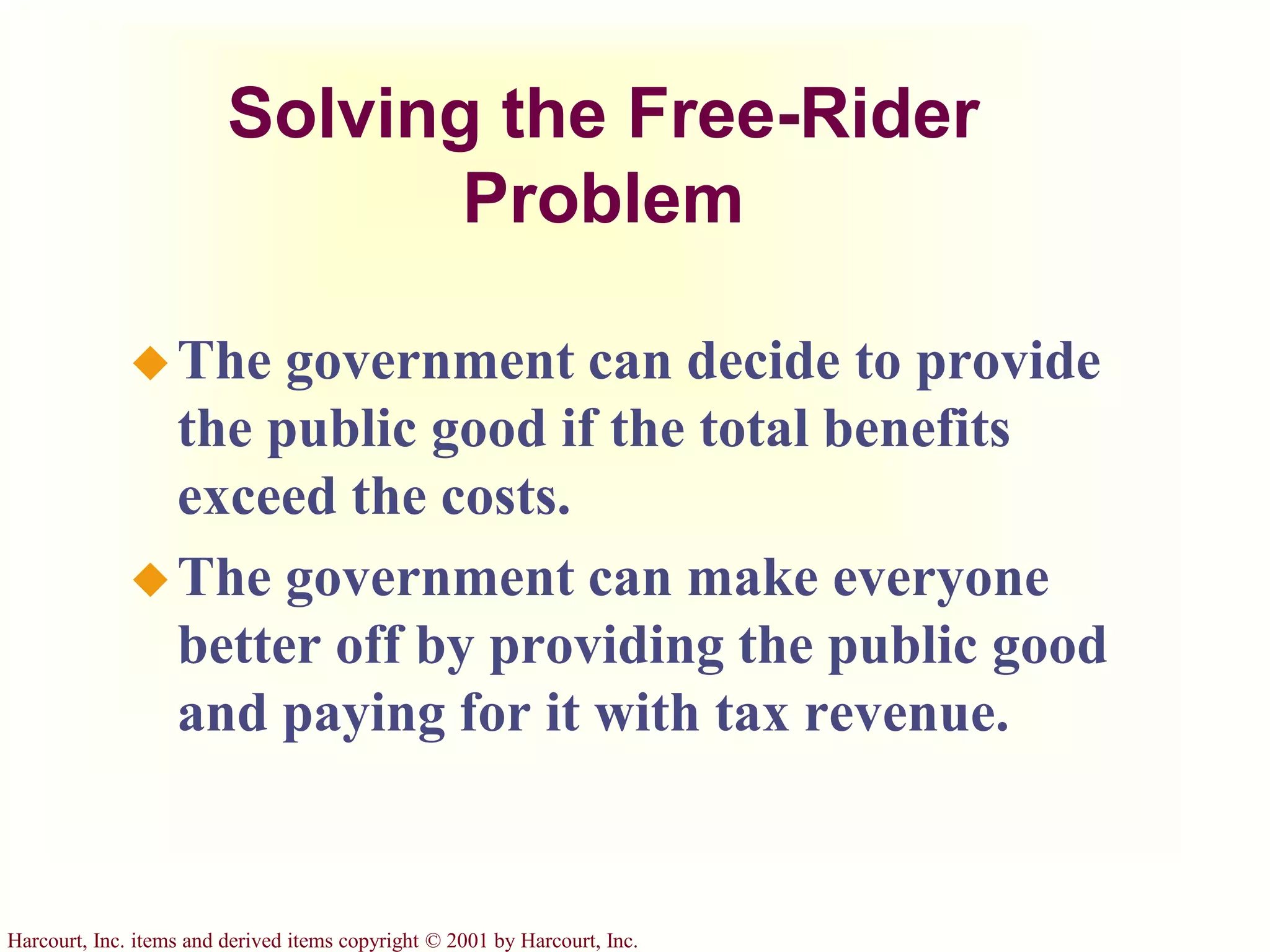 Harcourt, Inc. items and derived items copyright © 2001 by Harcourt, Inc.
Solving the Free-Rider
Problem
The government can decide to provide
the public good if the total benefits
exceed the costs.
The government can make everyone
better off by providing the public good
and paying for it with tax revenue.
 