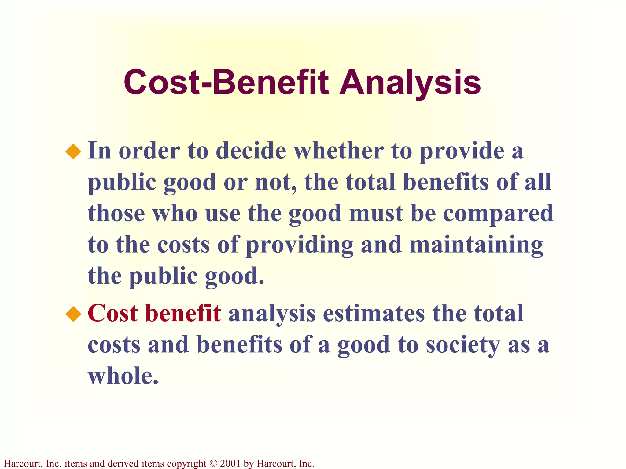 Harcourt, Inc. items and derived items copyright © 2001 by Harcourt, Inc.
Cost-Benefit Analysis
 In order to decide whether to provide a
public good or not, the total benefits of all
those who use the good must be compared
to the costs of providing and maintaining
the public good.
 Cost benefit analysis estimates the total
costs and benefits of a good to society as a
whole.
 