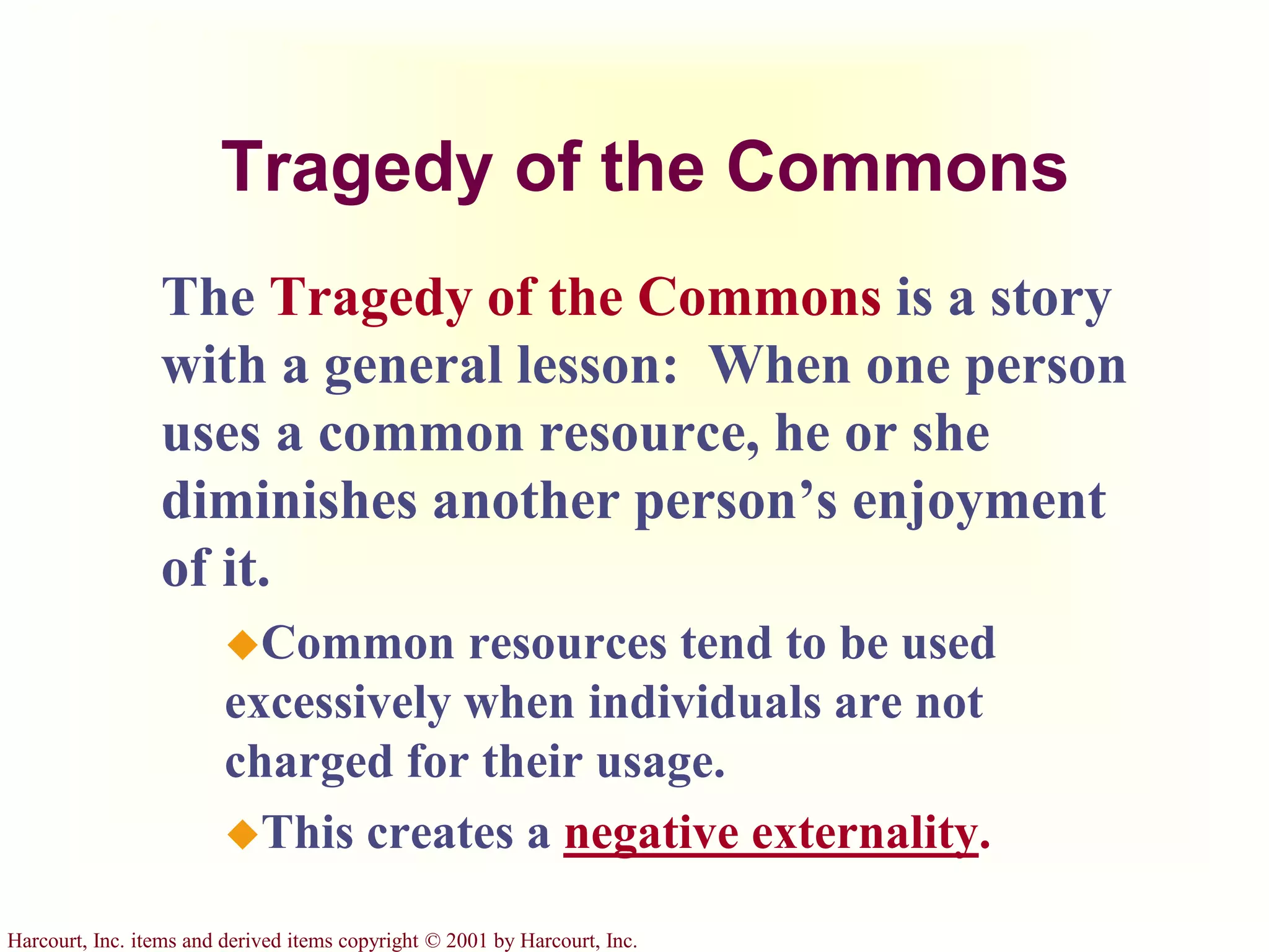 Harcourt, Inc. items and derived items copyright © 2001 by Harcourt, Inc.
Tragedy of the Commons
The Tragedy of the Commons is a story
with a general lesson: When one person
uses a common resource, he or she
diminishes another person’s enjoyment
of it.
Common resources tend to be used
excessively when individuals are not
charged for their usage.
This creates a negative externality.
 