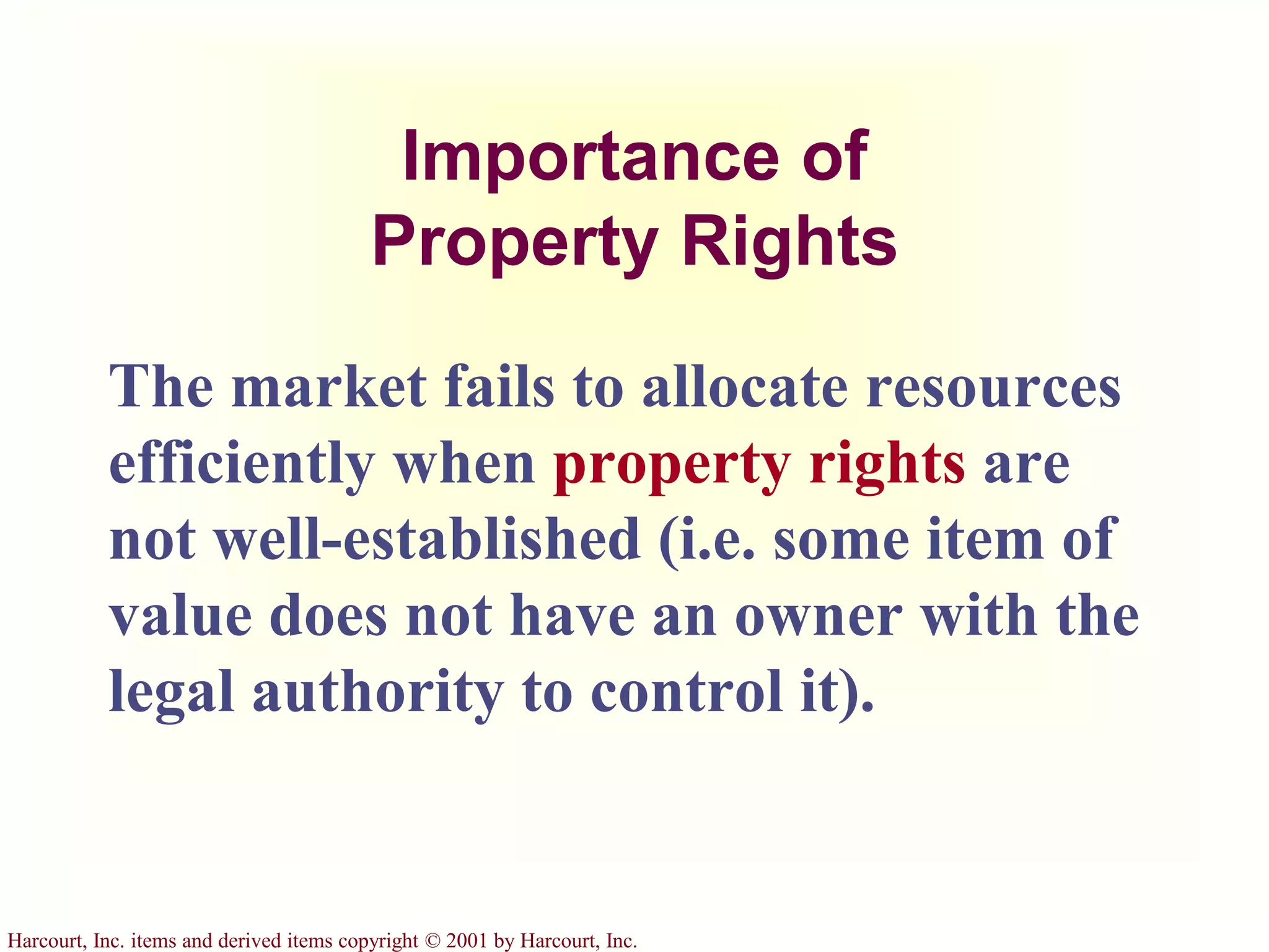Harcourt, Inc. items and derived items copyright © 2001 by Harcourt, Inc.
Importance of
Property Rights
The market fails to allocate resources
efficiently when property rights are
not well-established (i.e. some item of
value does not have an owner with the
legal authority to control it).
 