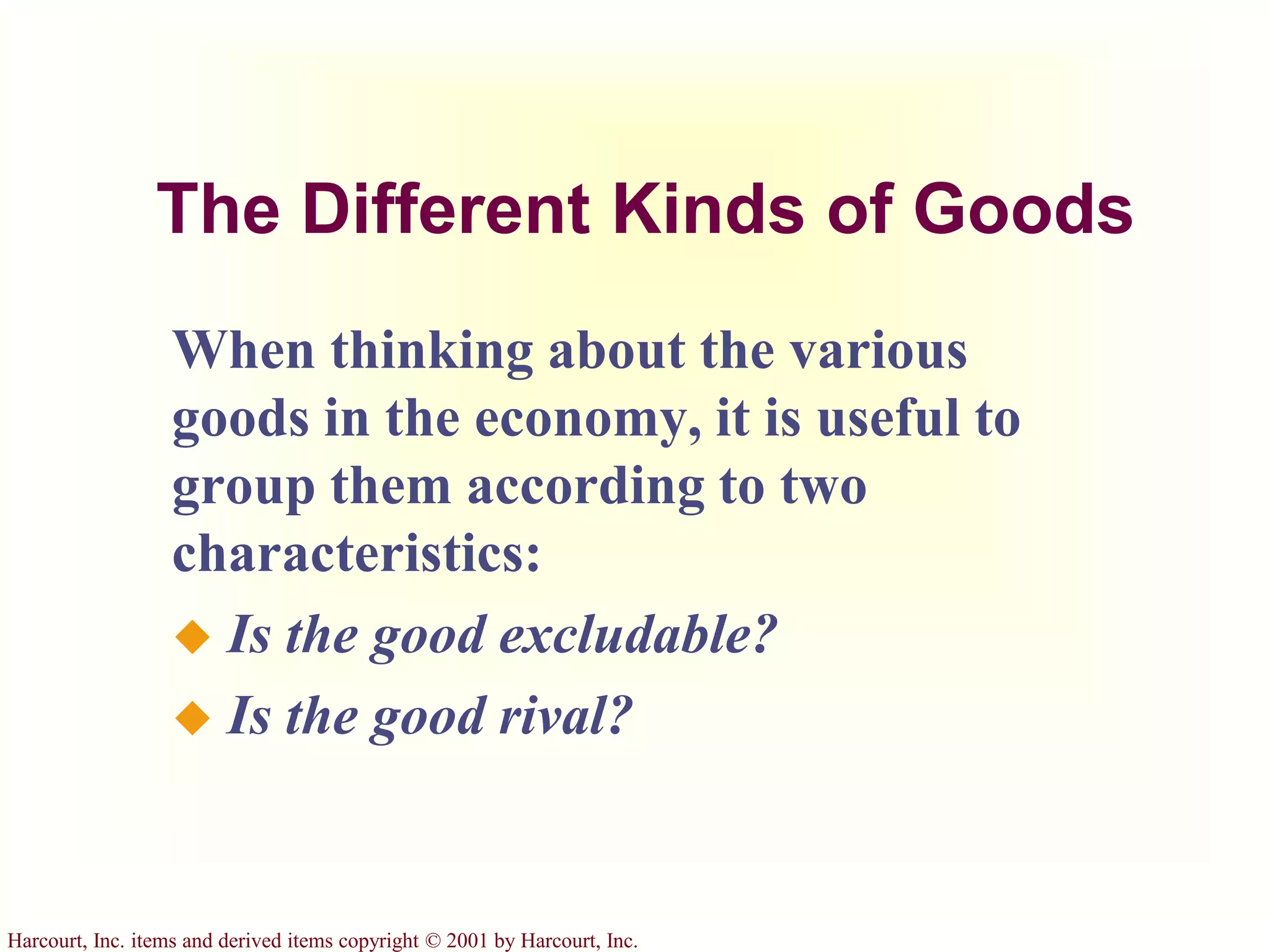 Harcourt, Inc. items and derived items copyright © 2001 by Harcourt, Inc.
The Different Kinds of Goods
When thinking about the various
goods in the economy, it is useful to
group them according to two
characteristics:
 Is the good excludable?
 Is the good rival?
 