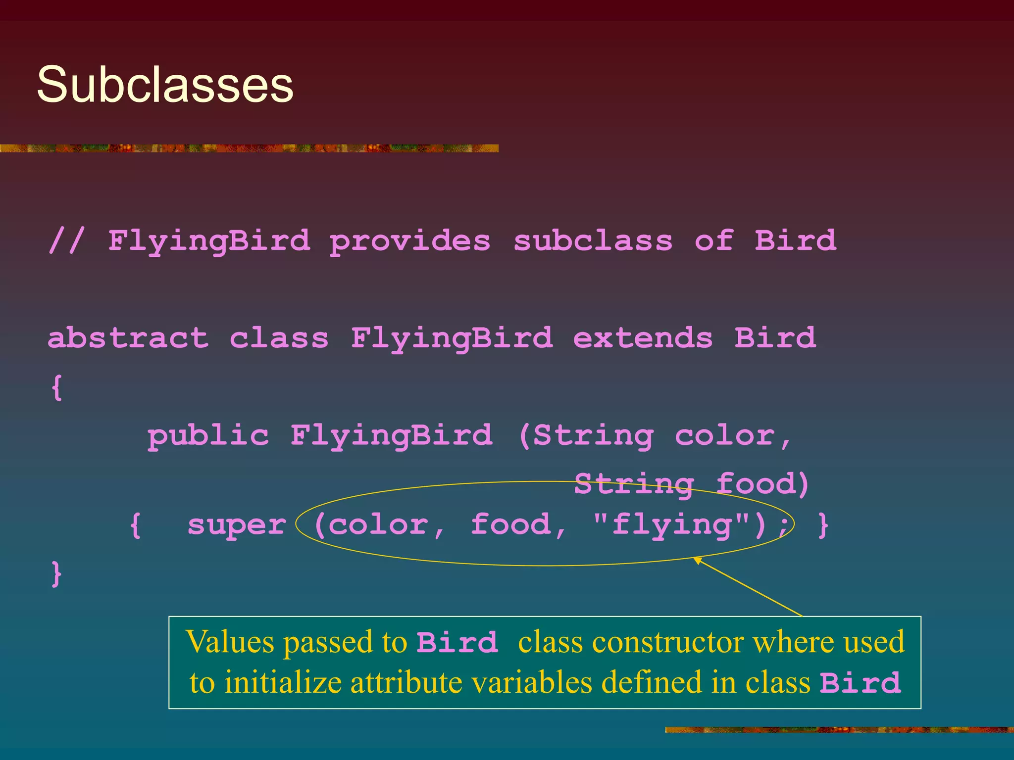 Subclasses
// FlyingBird provides subclass of Bird
abstract class FlyingBird extends Bird
{
public FlyingBird (String color,
String food)
{ super (color, food, "flying"); }
}
Values passed to Bird class constructor where used
to initialize attribute variables defined in class Bird
 