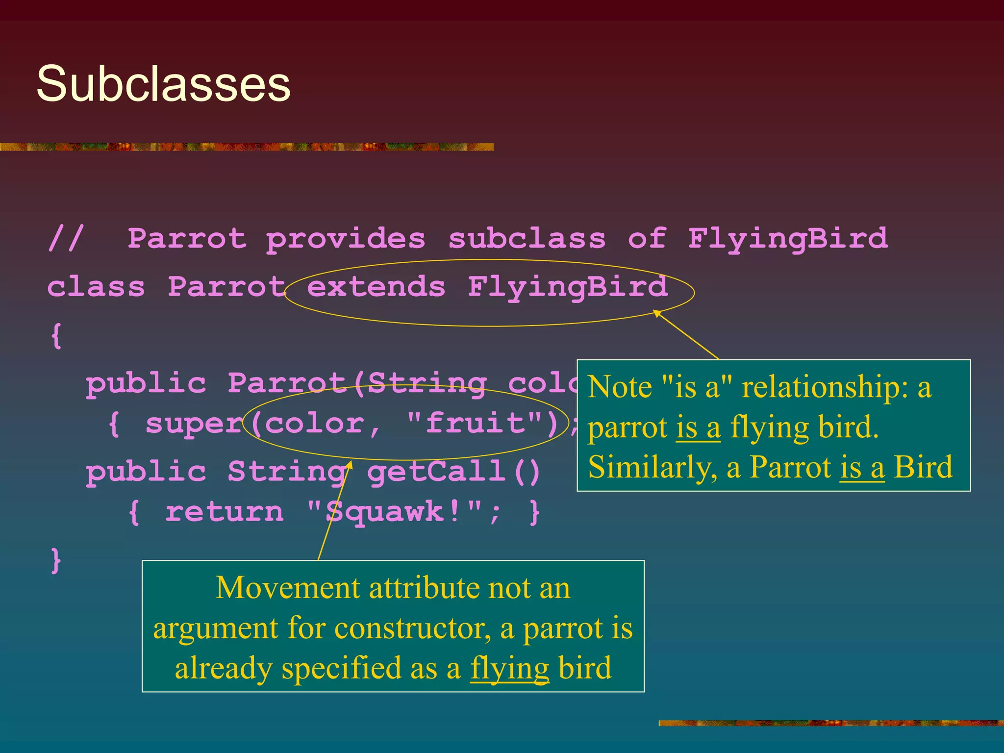 Subclasses
// Parrot provides subclass of FlyingBird
class Parrot extends FlyingBird
{
public Parrot(String color)
{ super(color, "fruit"); }
public String getCall()
{ return "Squawk!"; }
}
Note "is a" relationship: a
parrot is a flying bird.
Similarly, a Parrot is a Bird
Movement attribute not an
argument for constructor, a parrot is
already specified as a flying bird
 