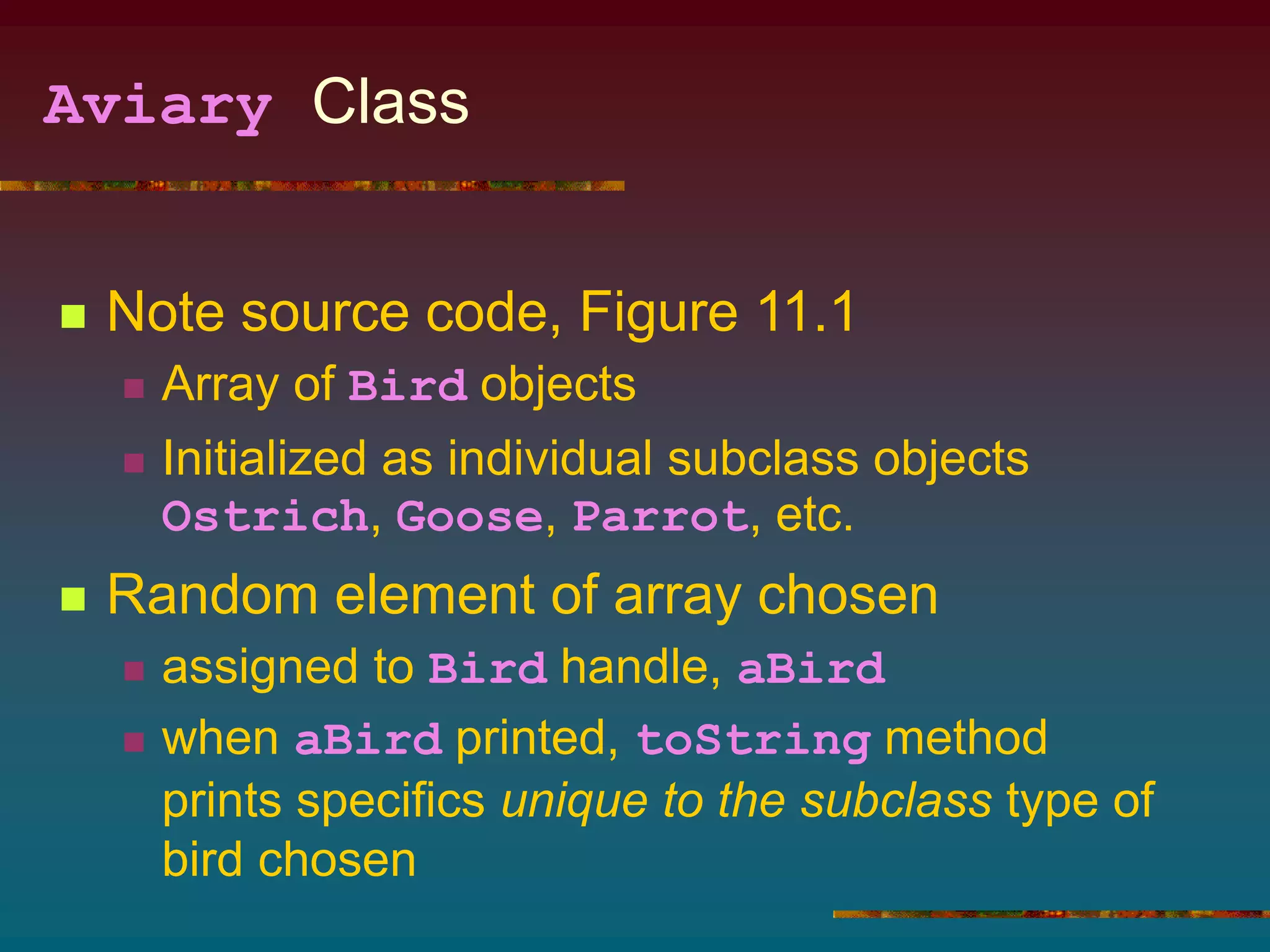 Aviary Class
 Note source code, Figure 11.1
 Array of Bird objects
 Initialized as individual subclass objects
Ostrich, Goose, Parrot, etc.
 Random element of array chosen
 assigned to Bird handle, aBird
 when aBird printed, toString method
prints specifics unique to the subclass type of
bird chosen
 