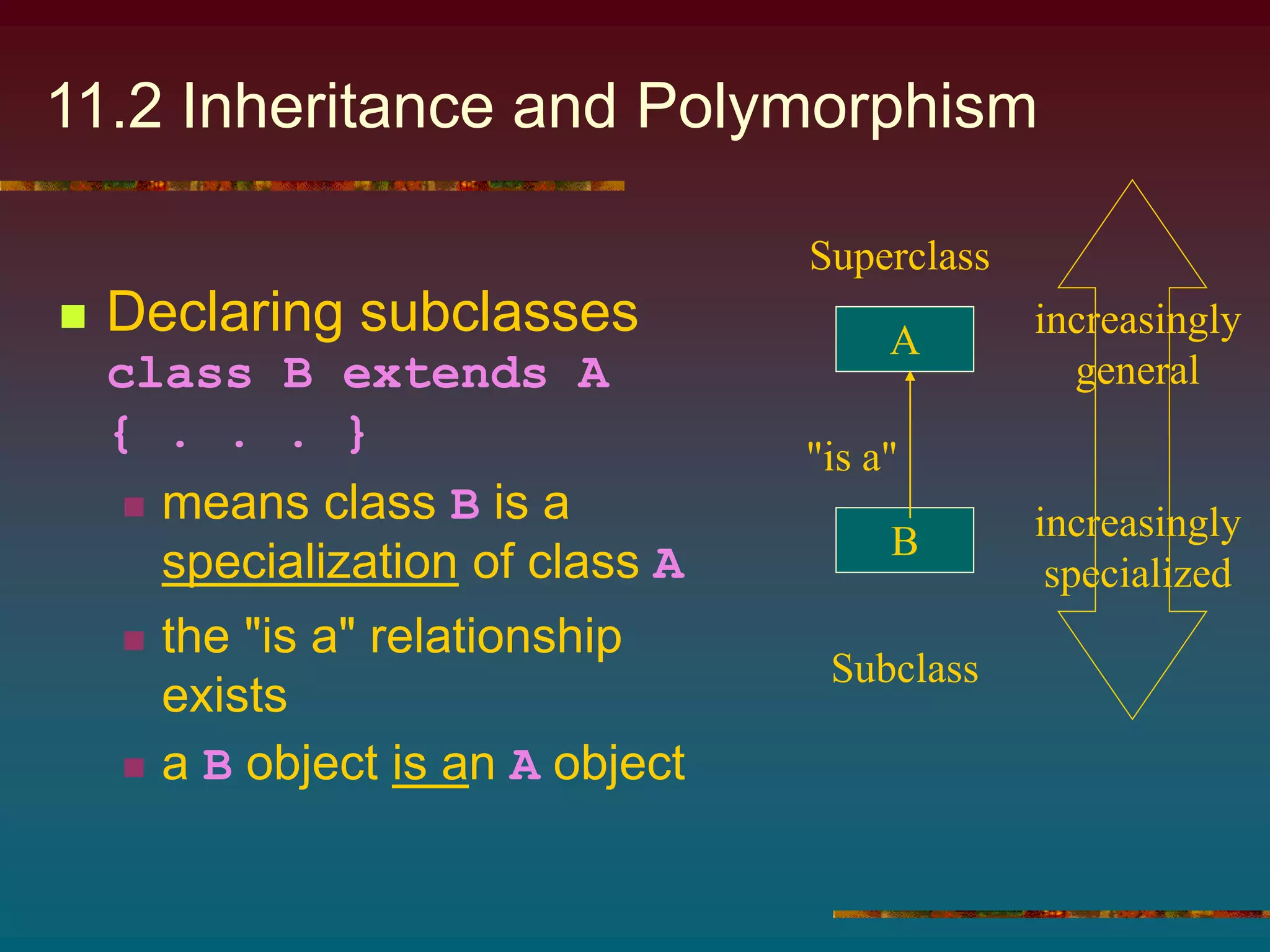 11.2 Inheritance and Polymorphism
 Declaring subclasses
class B extends A
{ . . . }
 means class B is a
specialization of class A
 the "is a" relationship
exists
 a B object is an A object
A
B
"is a"
increasingly
general
increasingly
specialized
Superclass
Subclass
 