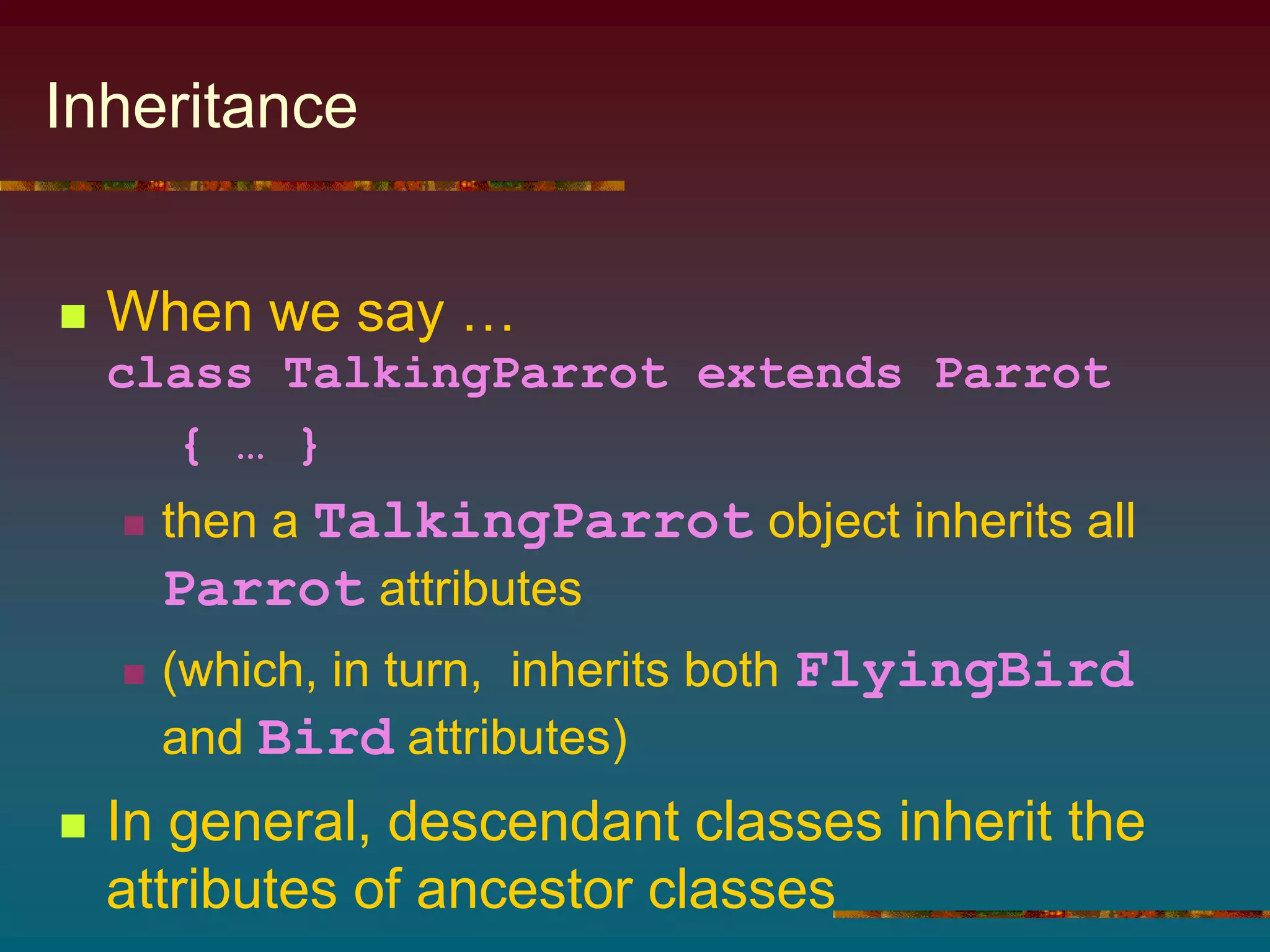 Inheritance
 When we say …
class TalkingParrot extends Parrot
{ … }
 then a TalkingParrot object inherits all
Parrot attributes
 (which, in turn, inherits both FlyingBird
and Bird attributes)
 In general, descendant classes inherit the
attributes of ancestor classes
 