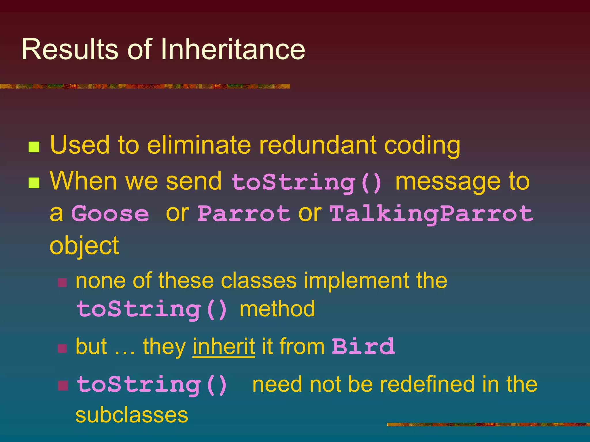 Results of Inheritance
 Used to eliminate redundant coding
 When we send toString() message to
a Goose or Parrot or TalkingParrot
object
 none of these classes implement the
toString() method
 but … they inherit it from Bird
 toString() need not be redefined in the
subclasses
 