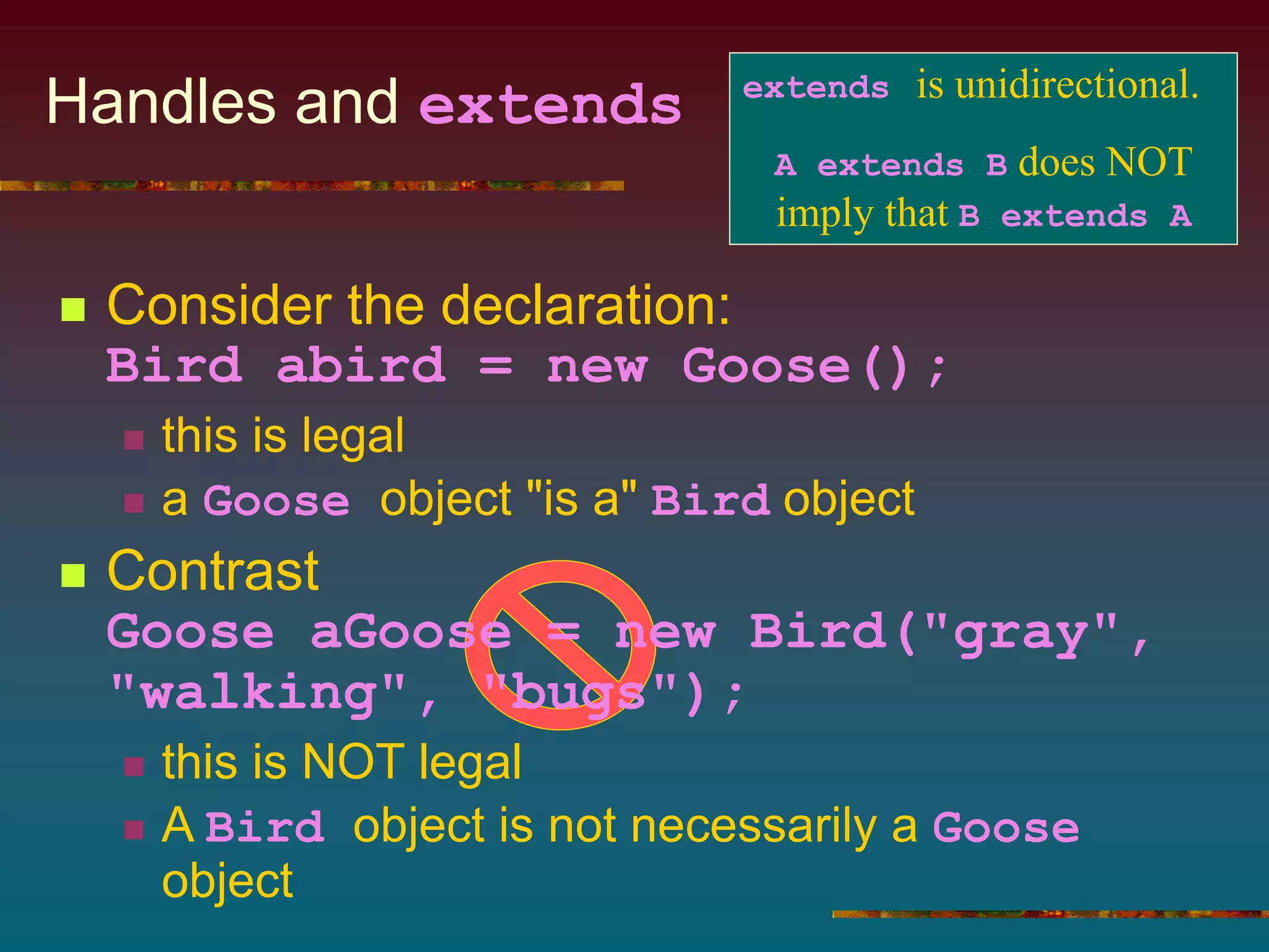 Handles and extends
 Consider the declaration:
Bird abird = new Goose();
 this is legal
 a Goose object "is a" Bird object
 Contrast
Goose aGoose = new Bird("gray",
"walking", "bugs");
 this is NOT legal
 A Bird object is not necessarily a Goose
object
extends is unidirectional.
A extends B does NOT
imply that B extends A
 