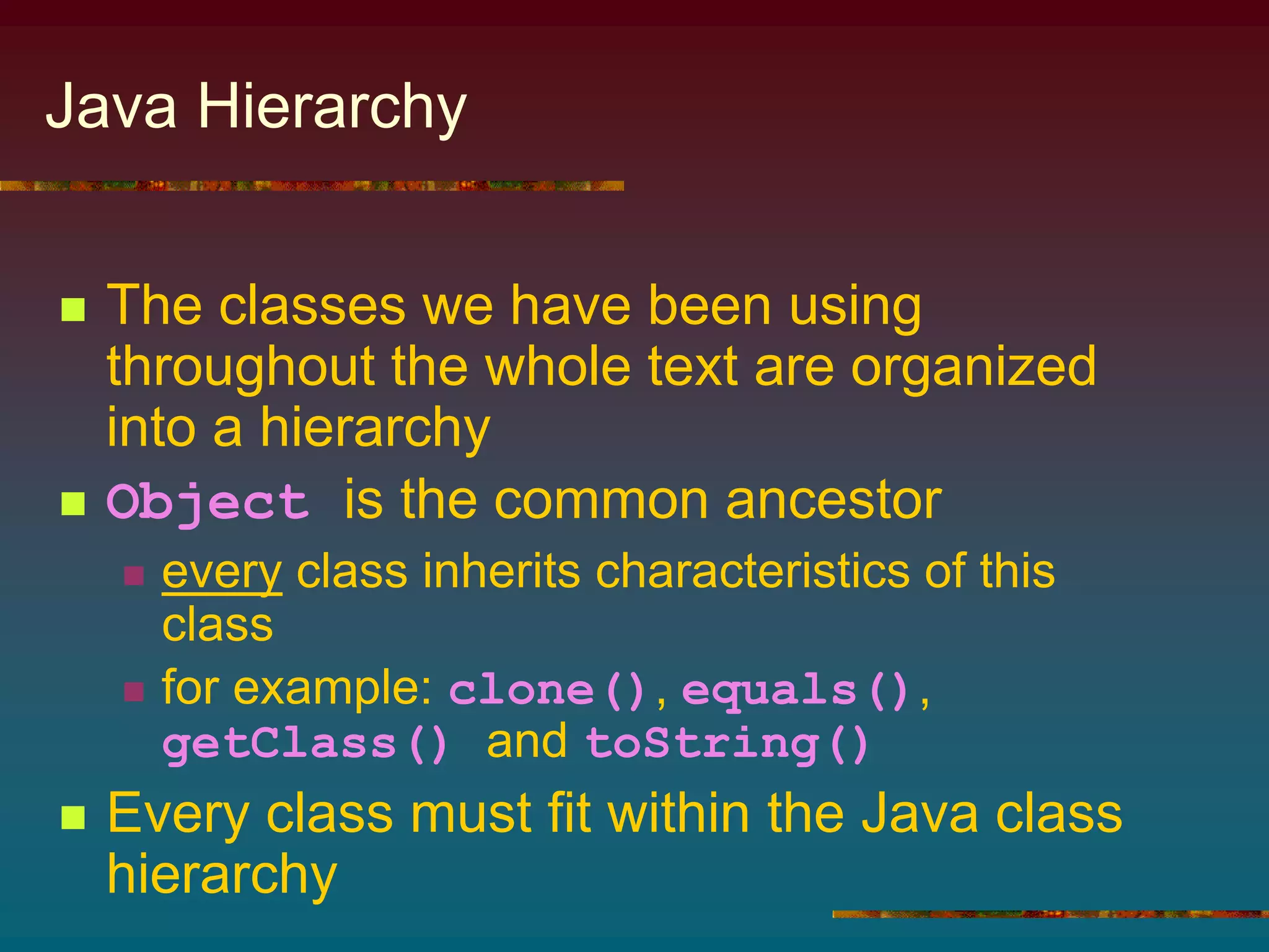 Java Hierarchy
 The classes we have been using
throughout the whole text are organized
into a hierarchy
 Object is the common ancestor
 every class inherits characteristics of this
class
 for example: clone(), equals(),
getClass() and toString()
 Every class must fit within the Java class
hierarchy
 
