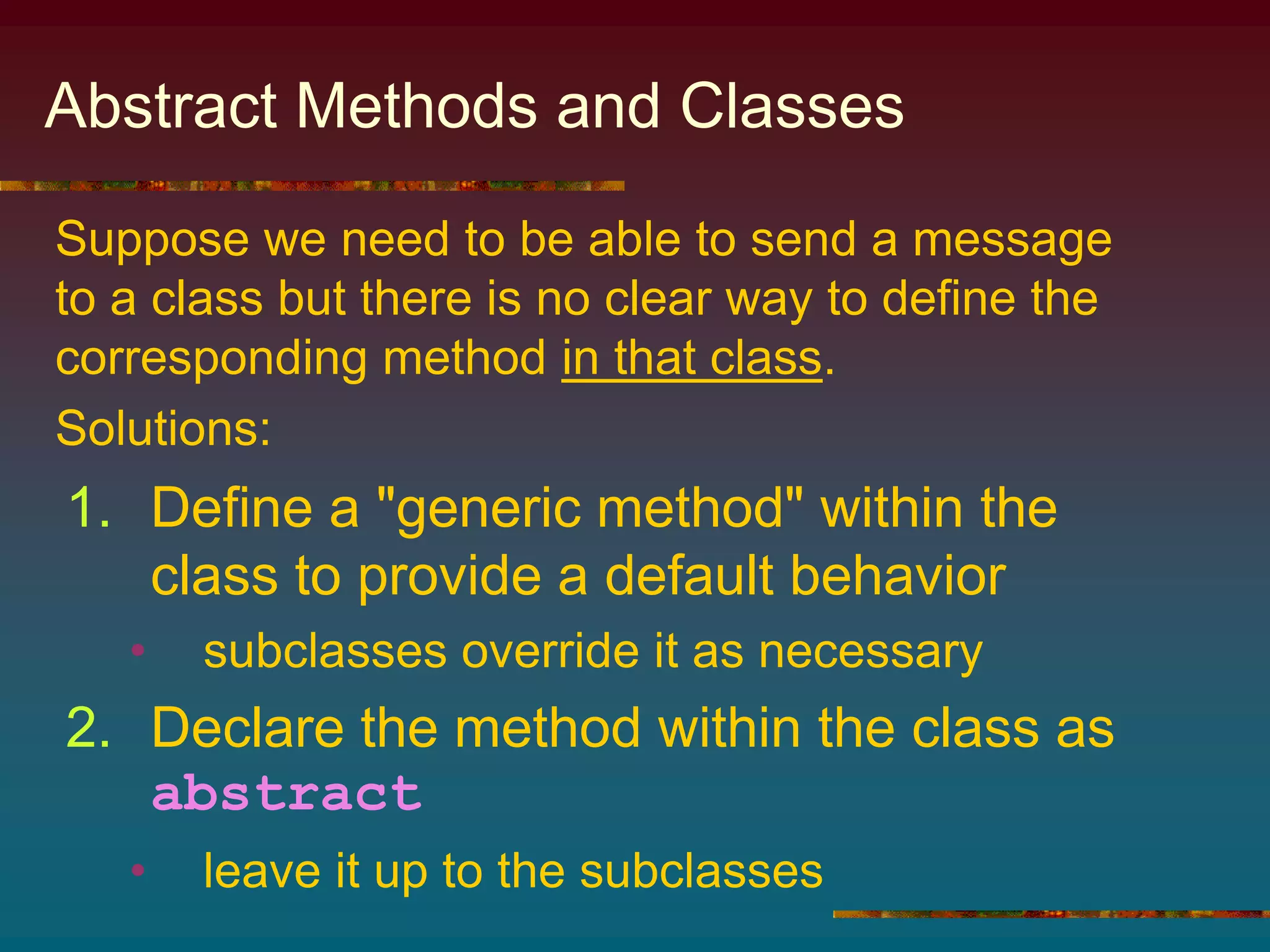 Abstract Methods and Classes
1. Define a "generic method" within the
class to provide a default behavior
• subclasses override it as necessary
2. Declare the method within the class as
abstract
• leave it up to the subclasses
Suppose we need to be able to send a message
to a class but there is no clear way to define the
corresponding method in that class.
Solutions:
 