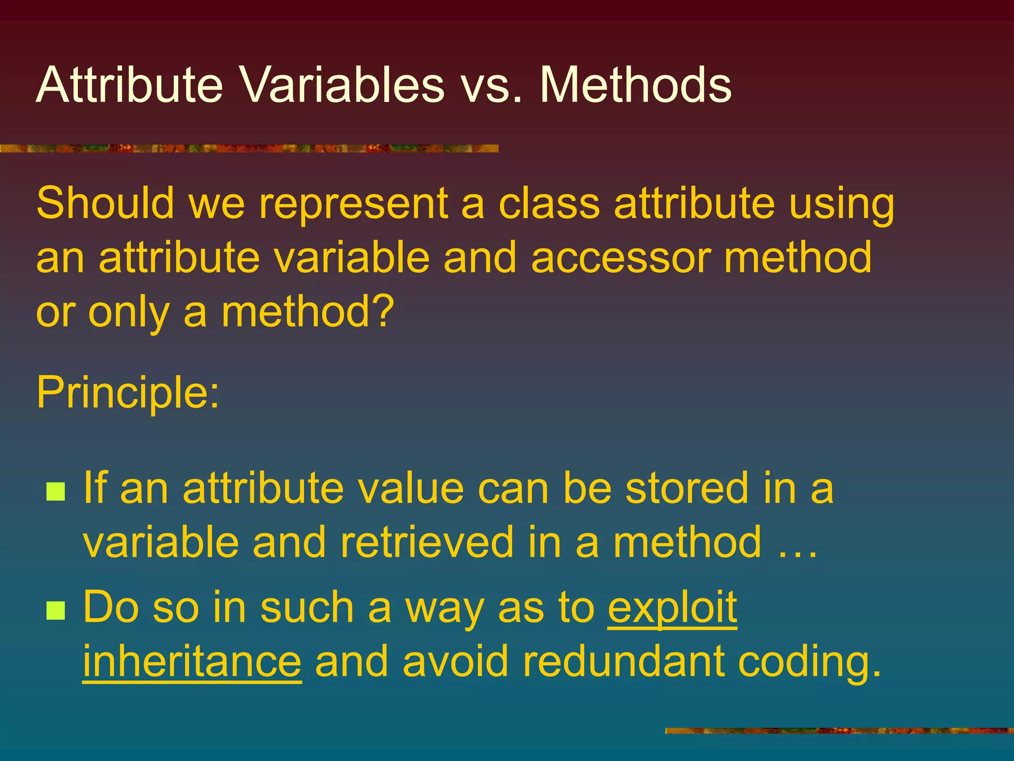 Attribute Variables vs. Methods
 If an attribute value can be stored in a
variable and retrieved in a method …
 Do so in such a way as to exploit
inheritance and avoid redundant coding.
Should we represent a class attribute using
an attribute variable and accessor method
or only a method?
Principle:
 
