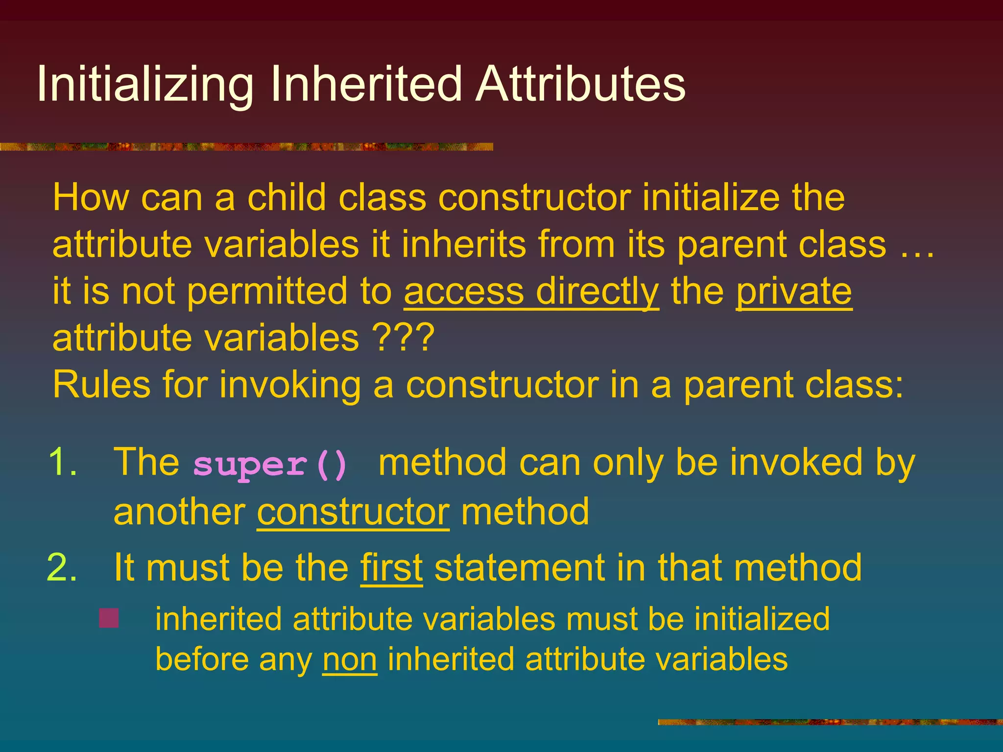 Initializing Inherited Attributes
1. The super() method can only be invoked by
another constructor method
2. It must be the first statement in that method
 inherited attribute variables must be initialized
before any non inherited attribute variables
How can a child class constructor initialize the
attribute variables it inherits from its parent class …
it is not permitted to access directly the private
attribute variables ???
Rules for invoking a constructor in a parent class:
 