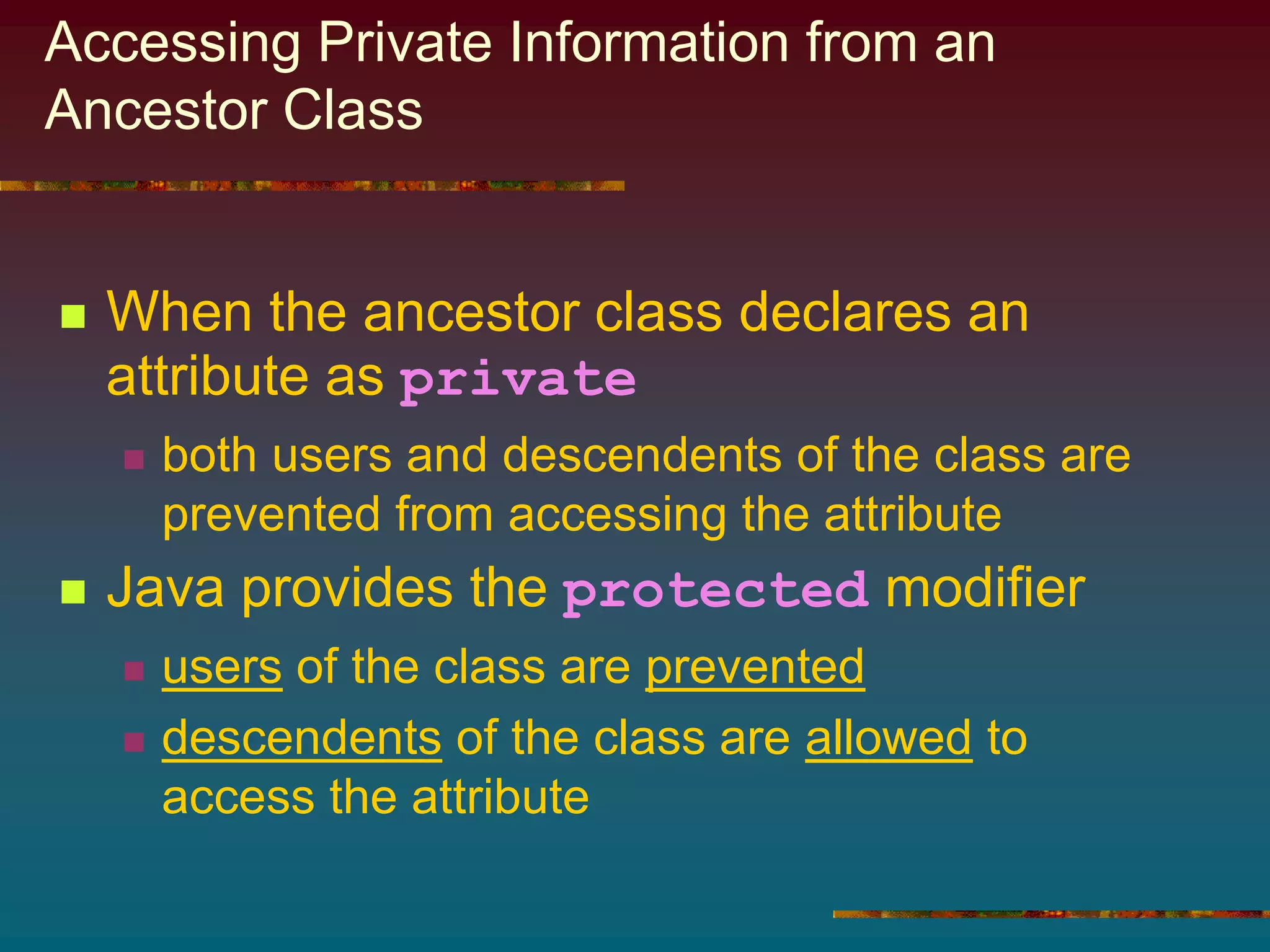 Accessing Private Information from an
Ancestor Class
 When the ancestor class declares an
attribute as private
 both users and descendents of the class are
prevented from accessing the attribute
 Java provides the protected modifier
 users of the class are prevented
 descendents of the class are allowed to
access the attribute
 