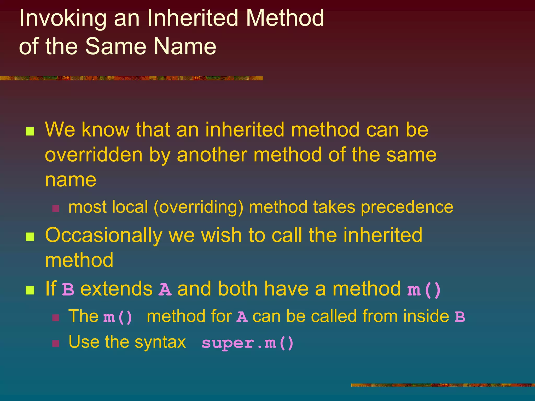 Invoking an Inherited Method
of the Same Name
 We know that an inherited method can be
overridden by another method of the same
name
 most local (overriding) method takes precedence
 Occasionally we wish to call the inherited
method
 If B extends A and both have a method m()
 The m() method for A can be called from inside B
 Use the syntax super.m()
 