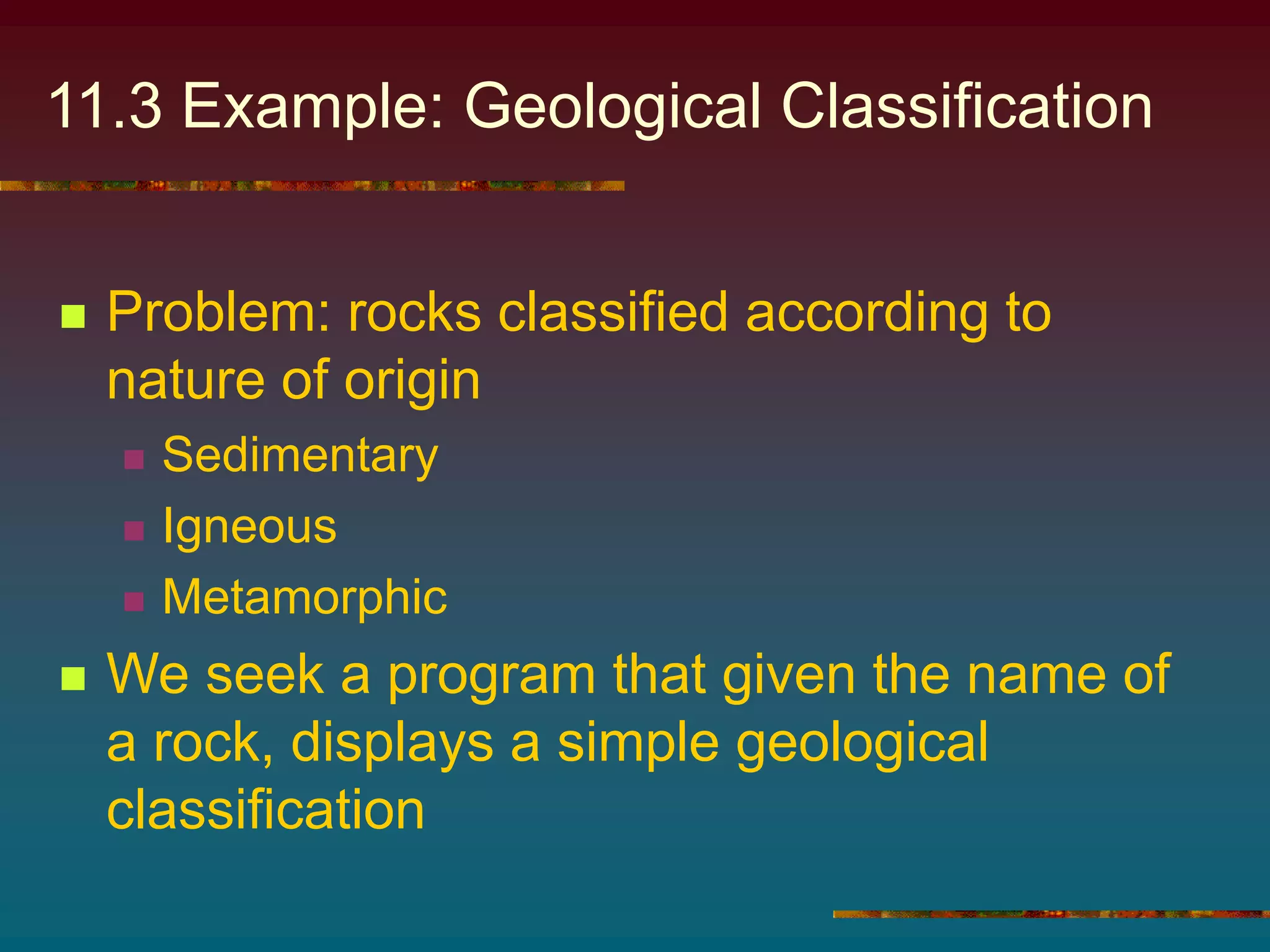 11.3 Example: Geological Classification
 Problem: rocks classified according to
nature of origin
 Sedimentary
 Igneous
 Metamorphic
 We seek a program that given the name of
a rock, displays a simple geological
classification
 