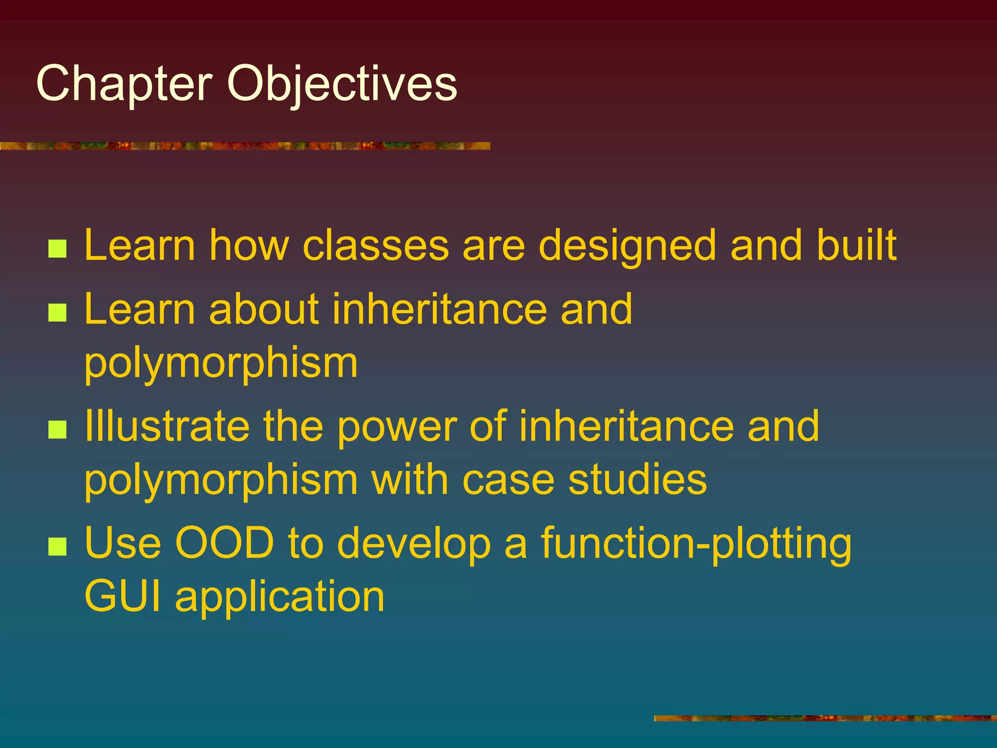 Chapter Objectives
 Learn how classes are designed and built
 Learn about inheritance and
polymorphism
 Illustrate the power of inheritance and
polymorphism with case studies
 Use OOD to develop a function-plotting
GUI application
 