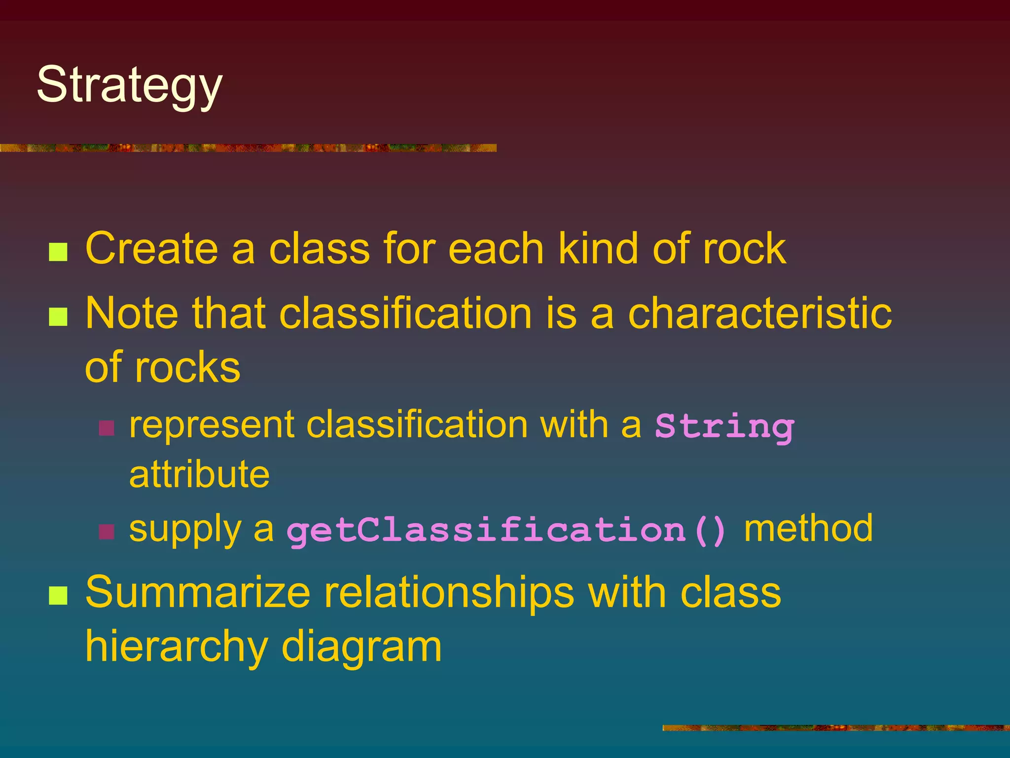 Strategy
 Create a class for each kind of rock
 Note that classification is a characteristic
of rocks
 represent classification with a String
attribute
 supply a getClassification() method
 Summarize relationships with class
hierarchy diagram
 