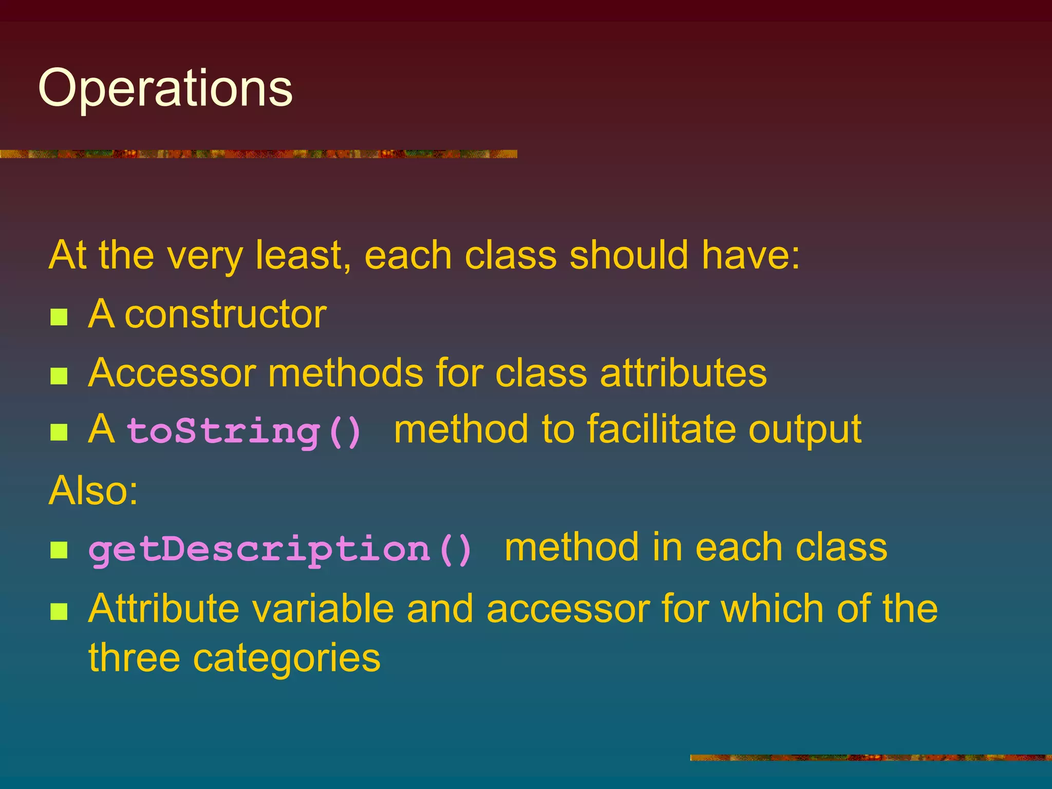 Operations
At the very least, each class should have:
 A constructor
 Accessor methods for class attributes
 A toString() method to facilitate output
Also:
 getDescription() method in each class
 Attribute variable and accessor for which of the
three categories
 