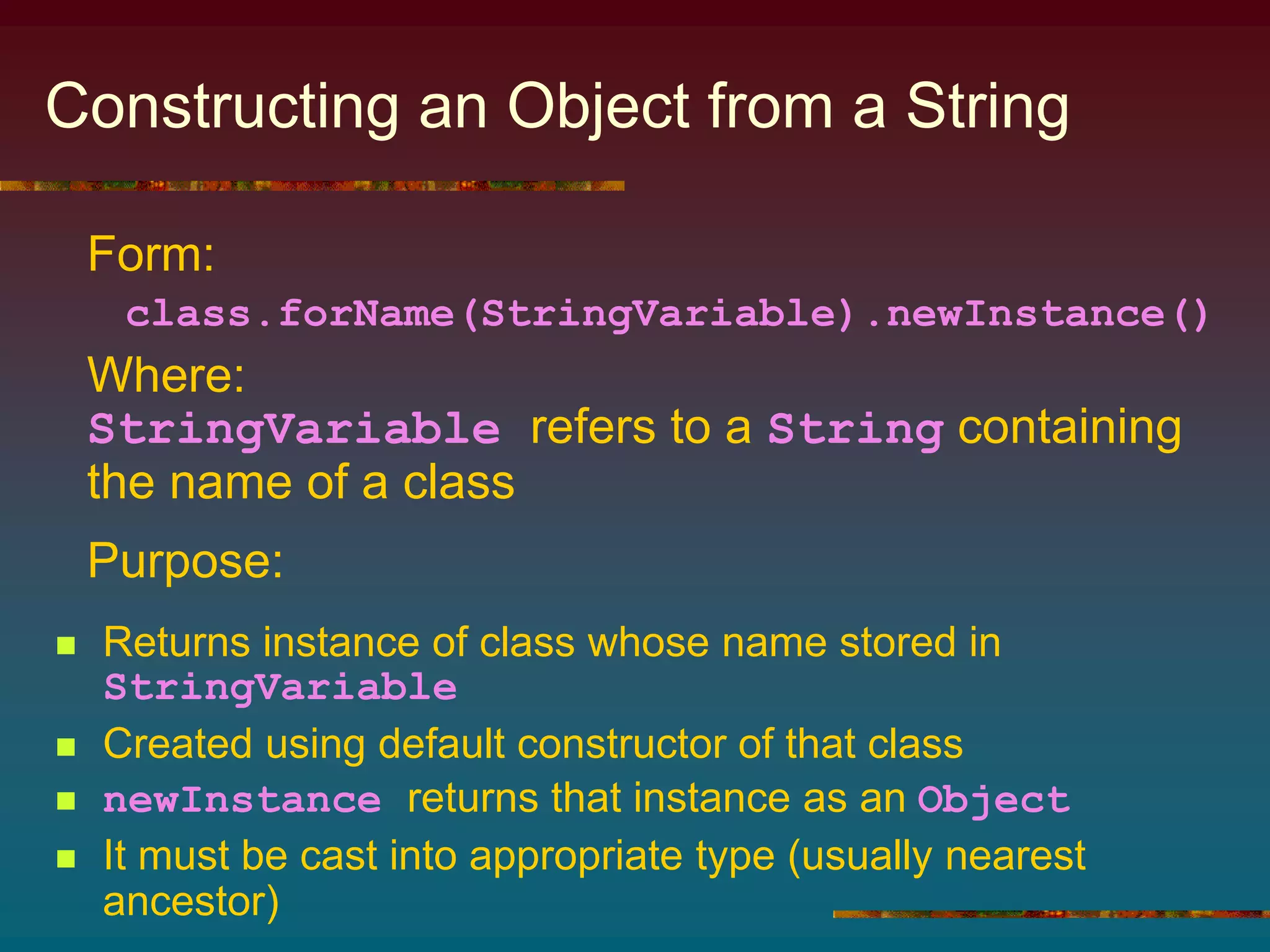 Constructing an Object from a String
 Returns instance of class whose name stored in
StringVariable
 Created using default constructor of that class
 newInstance returns that instance as an Object
 It must be cast into appropriate type (usually nearest
ancestor)
Form:
class.forName(StringVariable).newInstance()
Where:
StringVariable refers to a String containing
the name of a class
Purpose:
 