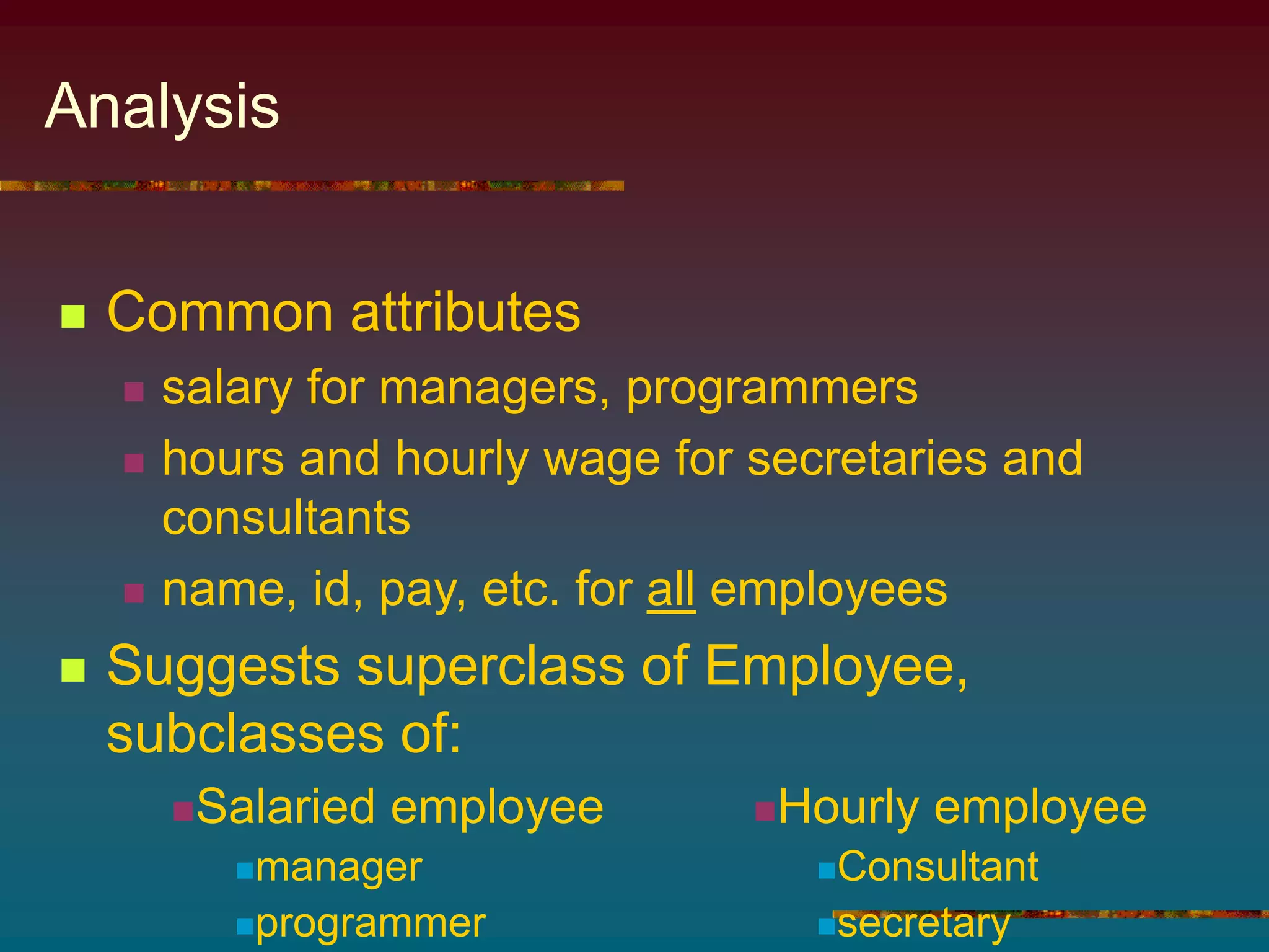 Analysis
 Common attributes
 salary for managers, programmers
 hours and hourly wage for secretaries and
consultants
 name, id, pay, etc. for all employees
 Suggests superclass of Employee,
subclasses of:
Salaried employee
manager
programmer
Hourly employee
Consultant
secretary
 