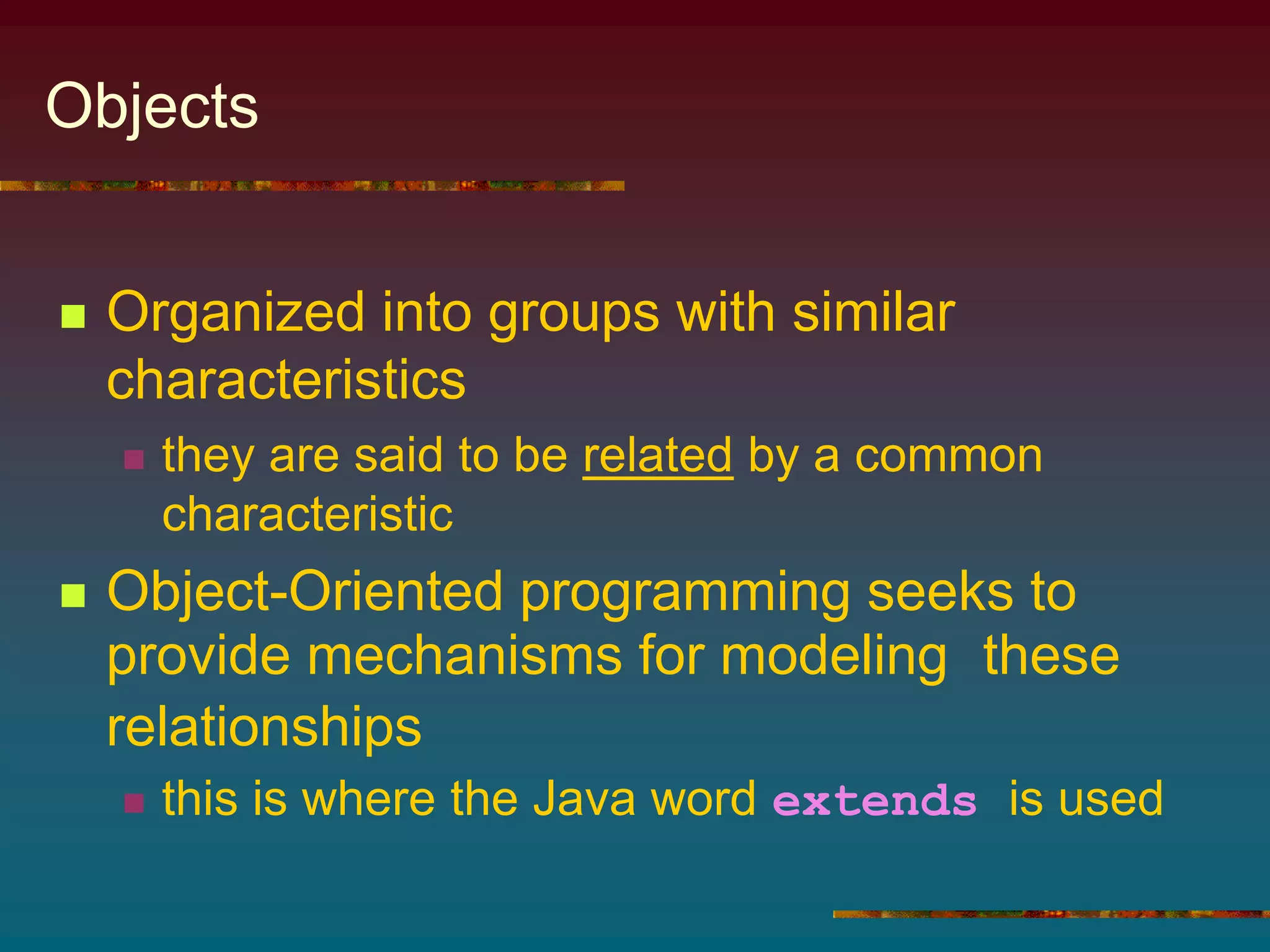 Objects
 Organized into groups with similar
characteristics
 they are said to be related by a common
characteristic
 Object-Oriented programming seeks to
provide mechanisms for modeling these
relationships
 this is where the Java word extends is used
 