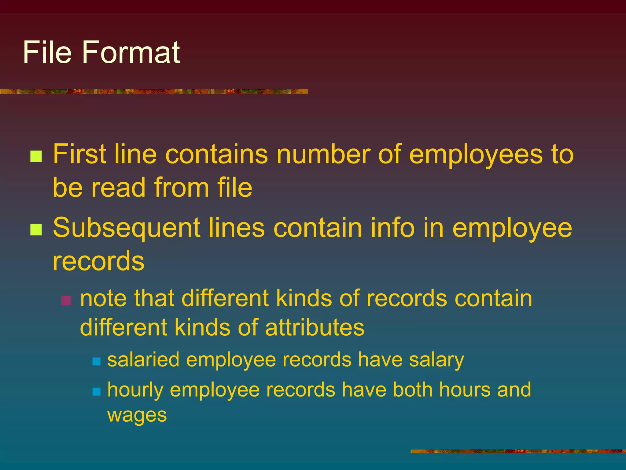 File Format
 First line contains number of employees to
be read from file
 Subsequent lines contain info in employee
records
 note that different kinds of records contain
different kinds of attributes
 salaried employee records have salary
 hourly employee records have both hours and
wages
 