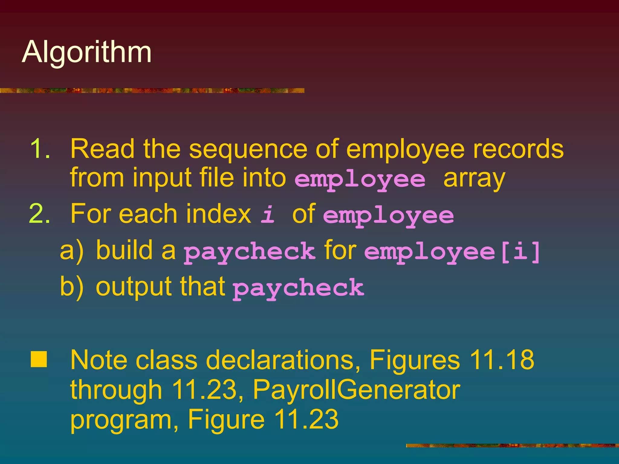 Algorithm
1. Read the sequence of employee records
from input file into employee array
2. For each index i of employee
a) build a paycheck for employee[i]
b) output that paycheck
 Note class declarations, Figures 11.18
through 11.23, PayrollGenerator
program, Figure 11.23
 