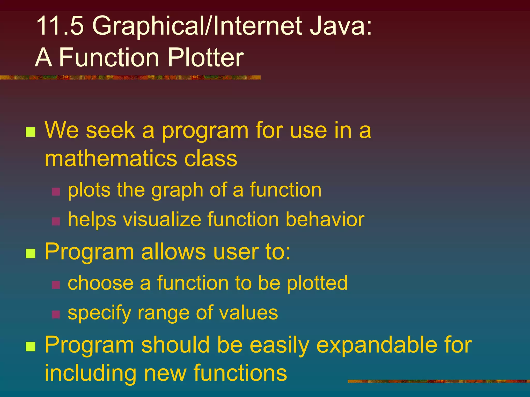 11.5 Graphical/Internet Java:
A Function Plotter
 We seek a program for use in a
mathematics class
 plots the graph of a function
 helps visualize function behavior
 Program allows user to:
 choose a function to be plotted
 specify range of values
 Program should be easily expandable for
including new functions
 
