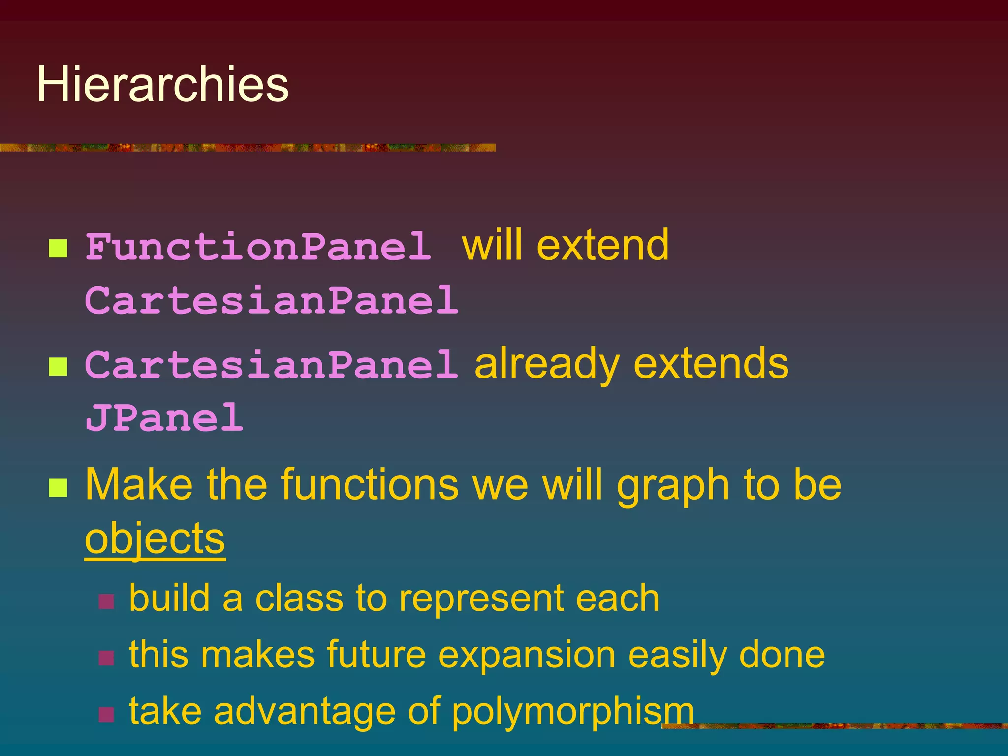 Hierarchies
 FunctionPanel will extend
CartesianPanel
 CartesianPanel already extends
JPanel
 Make the functions we will graph to be
objects
 build a class to represent each
 this makes future expansion easily done
 take advantage of polymorphism
 