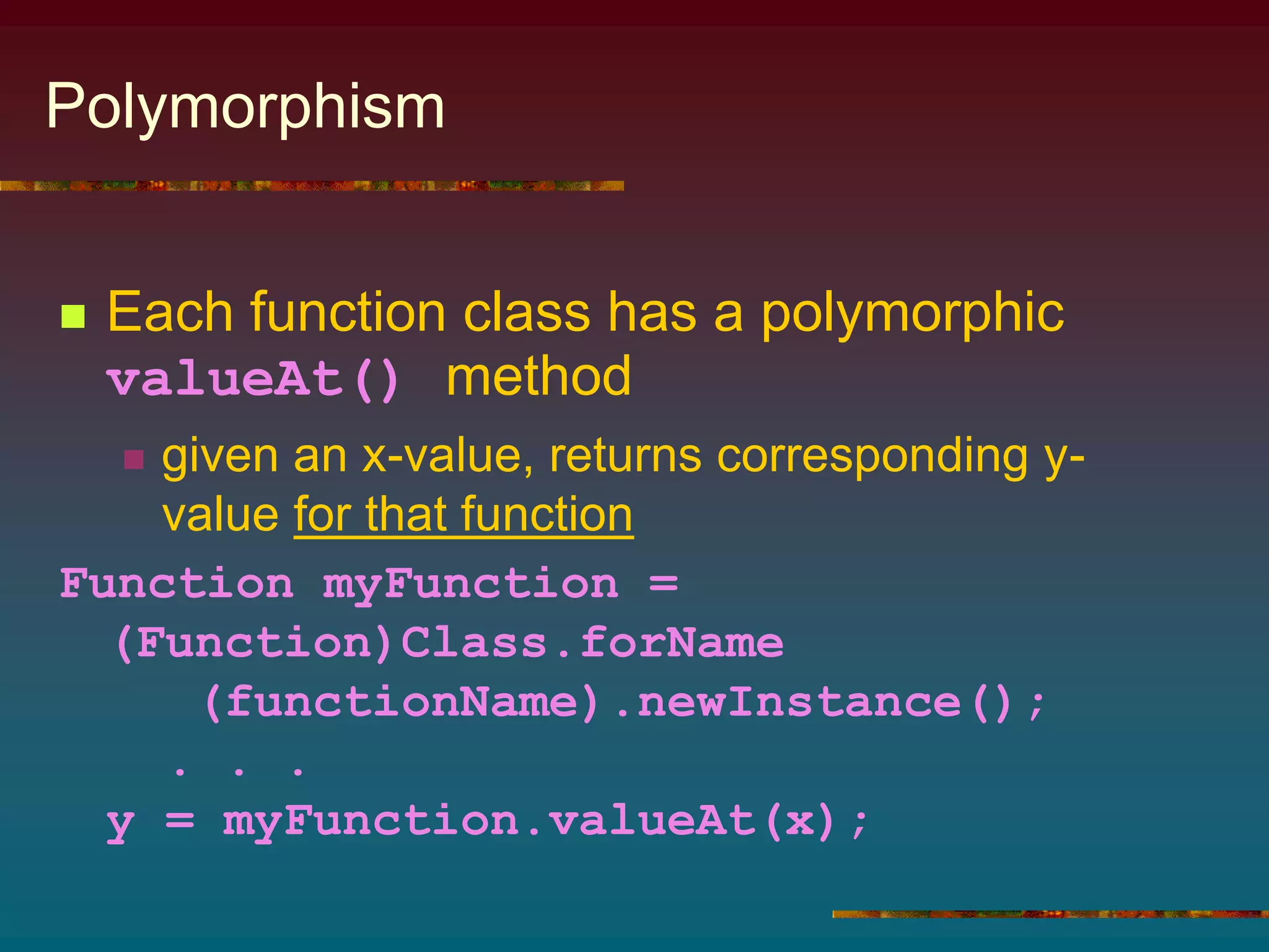 Polymorphism
 Each function class has a polymorphic
valueAt() method
 given an x-value, returns corresponding y-
value for that function
Function myFunction =
(Function)Class.forName
(functionName).newInstance();
. . .
y = myFunction.valueAt(x);
 