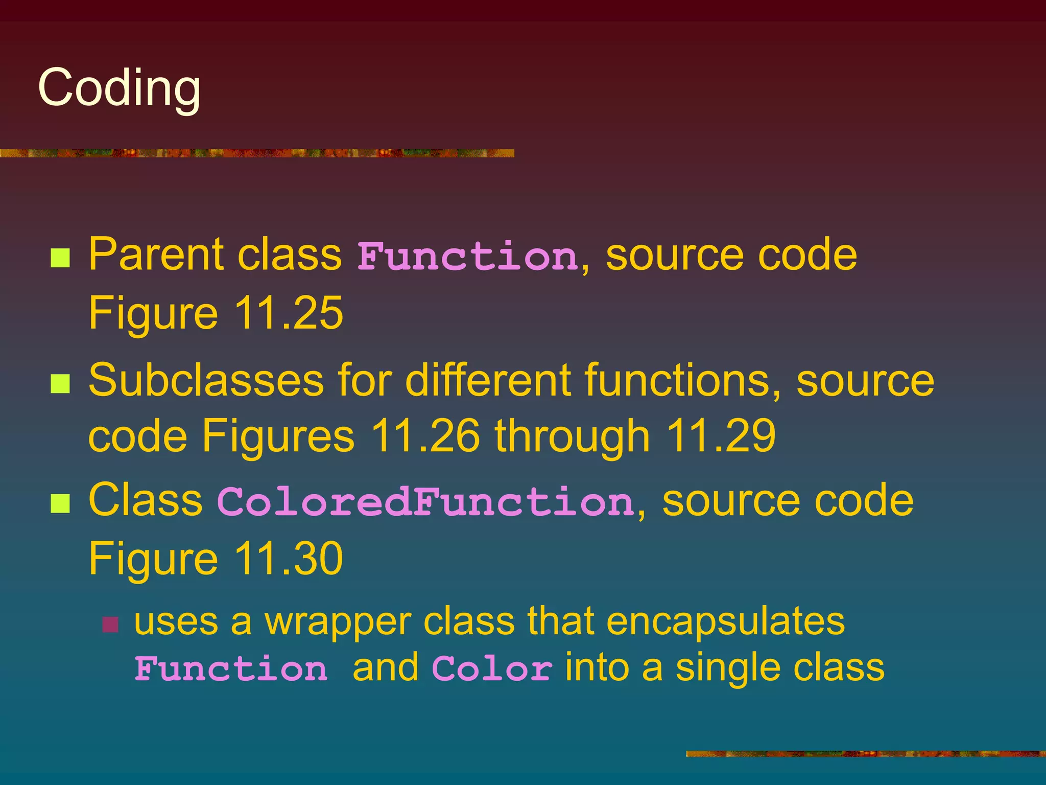 Coding
 Parent class Function, source code
Figure 11.25
 Subclasses for different functions, source
code Figures 11.26 through 11.29
 Class ColoredFunction, source code
Figure 11.30
 uses a wrapper class that encapsulates
Function and Color into a single class
 