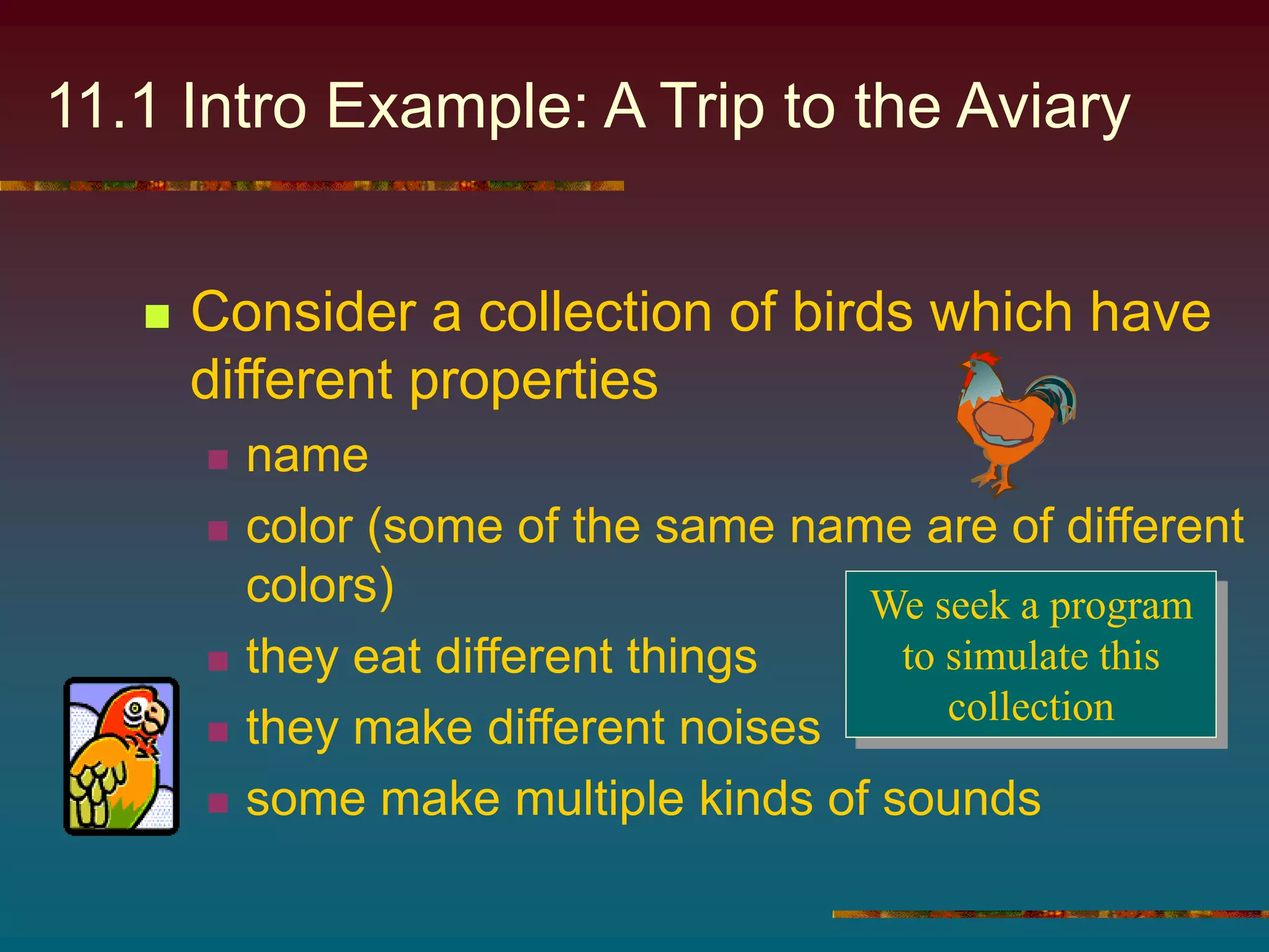 11.1 Intro Example: A Trip to the Aviary
 Consider a collection of birds which have
different properties
 name
 color (some of the same name are of different
colors)
 they eat different things
 they make different noises
 some make multiple kinds of sounds
We seek a program
to simulate this
collection
 
