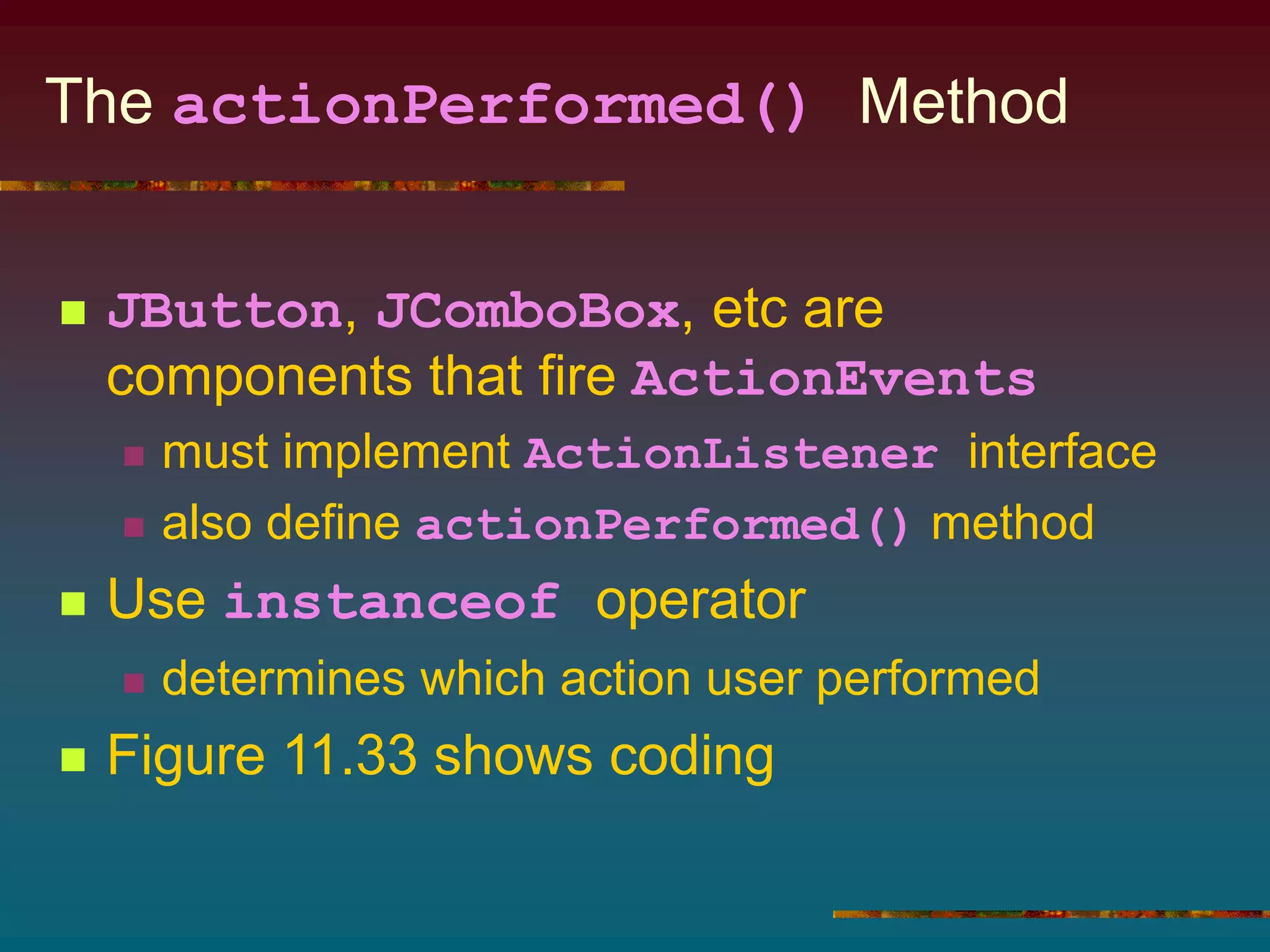 The actionPerformed() Method
 JButton, JComboBox, etc are
components that fire ActionEvents
 must implement ActionListener interface
 also define actionPerformed() method
 Use instanceof operator
 determines which action user performed
 Figure 11.33 shows coding
 