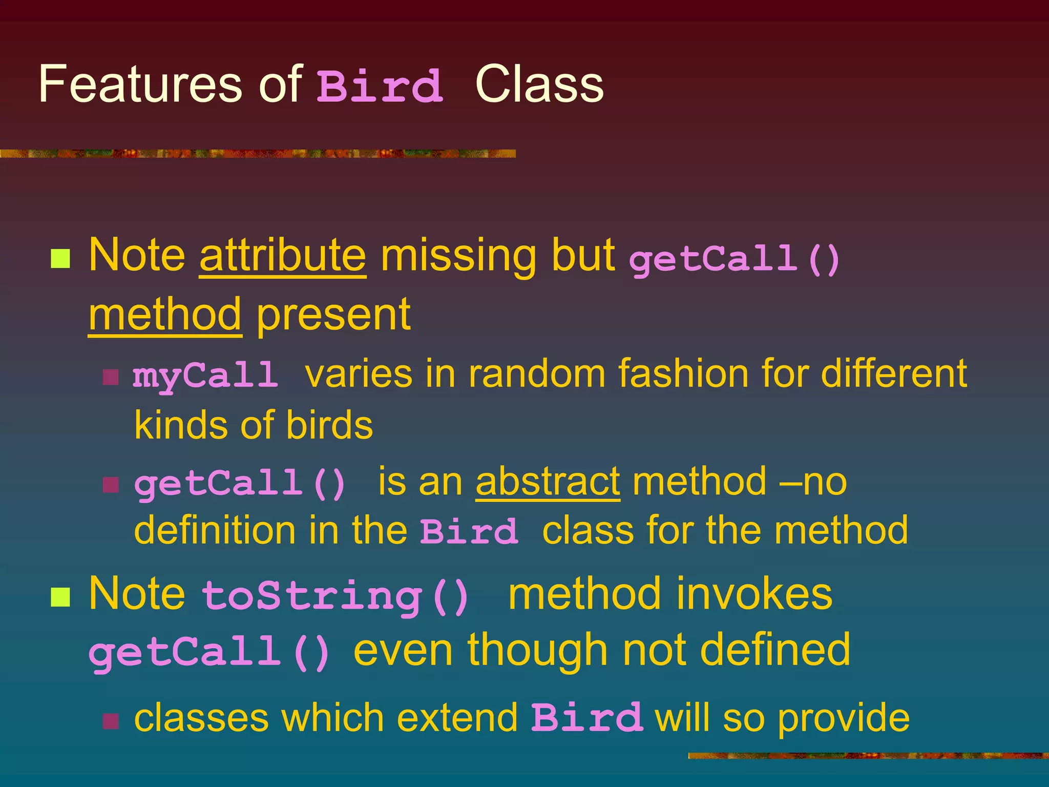 Features of Bird Class
 Note attribute missing but getCall()
method present
 myCall varies in random fashion for different
kinds of birds
 getCall() is an abstract method –no
definition in the Bird class for the method
 Note toString() method invokes
getCall() even though not defined
 classes which extend Bird will so provide
 