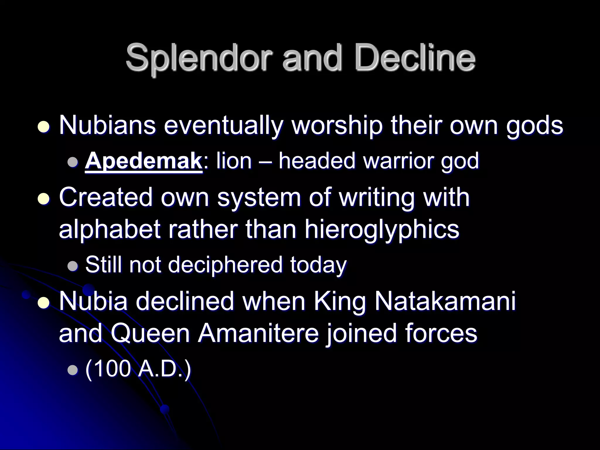 Splendor and Decline
 Nubians eventually worship their own gods
 Apedemak: lion – headed warrior god
 Created own system of writing with
alphabet rather than hieroglyphics
 Still not deciphered today
 Nubia declined when King Natakamani
and Queen Amanitere joined forces
 (100 A.D.)
 