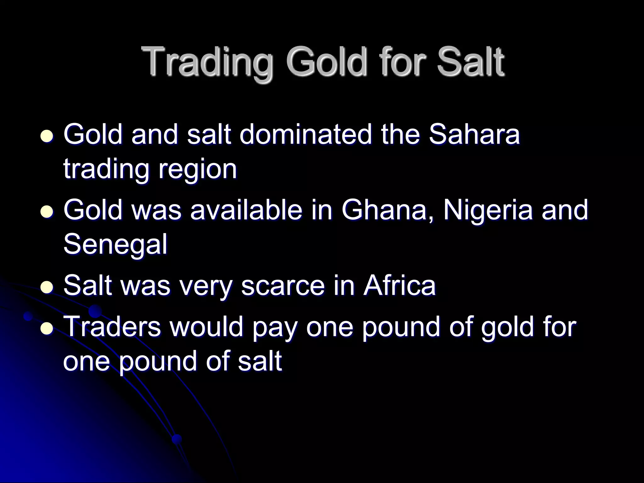 Trading Gold for Salt
 Gold and salt dominated the Sahara
trading region
 Gold was available in Ghana, Nigeria and
Senegal
 Salt was very scarce in Africa
 Traders would pay one pound of gold for
one pound of salt
 