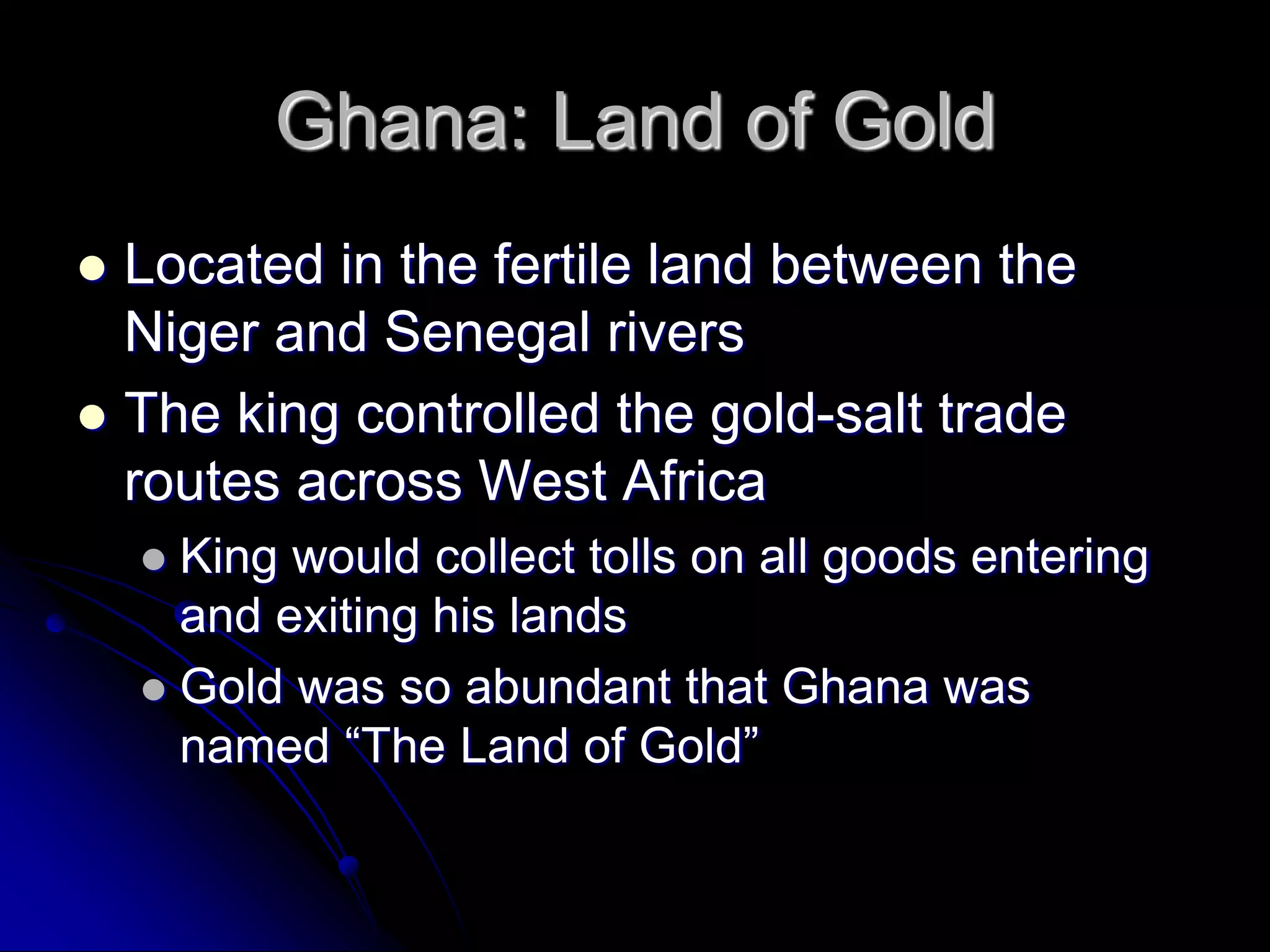 Ghana: Land of Gold
 Located in the fertile land between the
Niger and Senegal rivers
 The king controlled the gold-salt trade
routes across West Africa
 King would collect tolls on all goods entering
and exiting his lands
 Gold was so abundant that Ghana was
named “The Land of Gold”
 