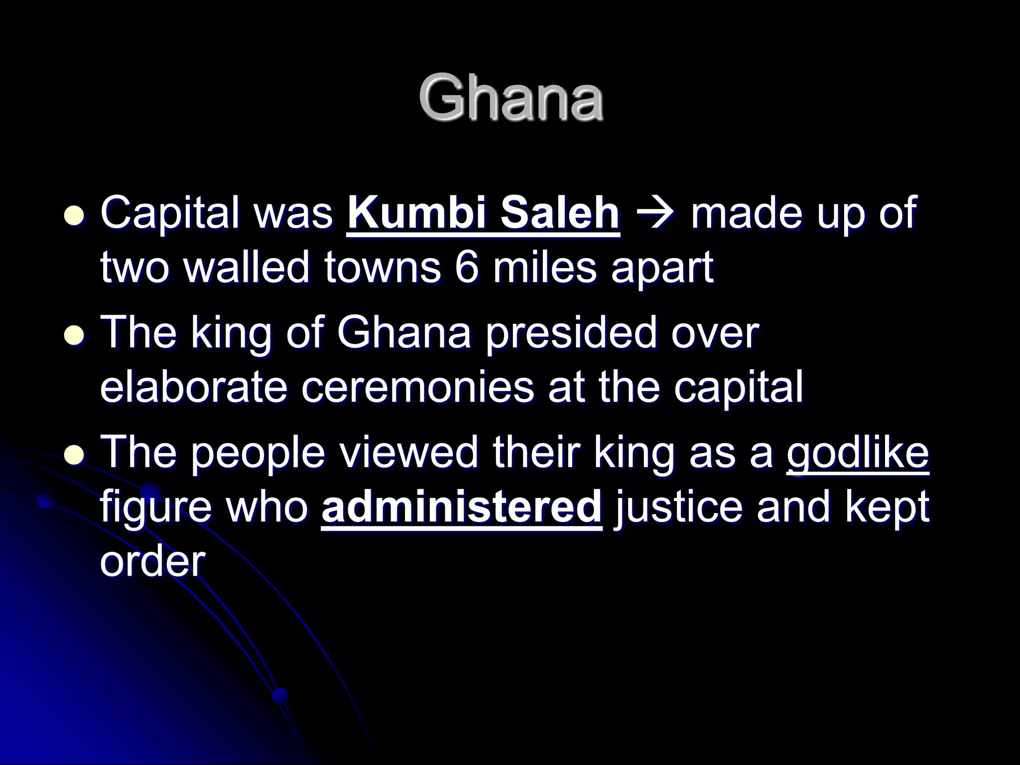 Ghana
 Capital was Kumbi Saleh  made up of
two walled towns 6 miles apart
 The king of Ghana presided over
elaborate ceremonies at the capital
 The people viewed their king as a godlike
figure who administered justice and kept
order
 